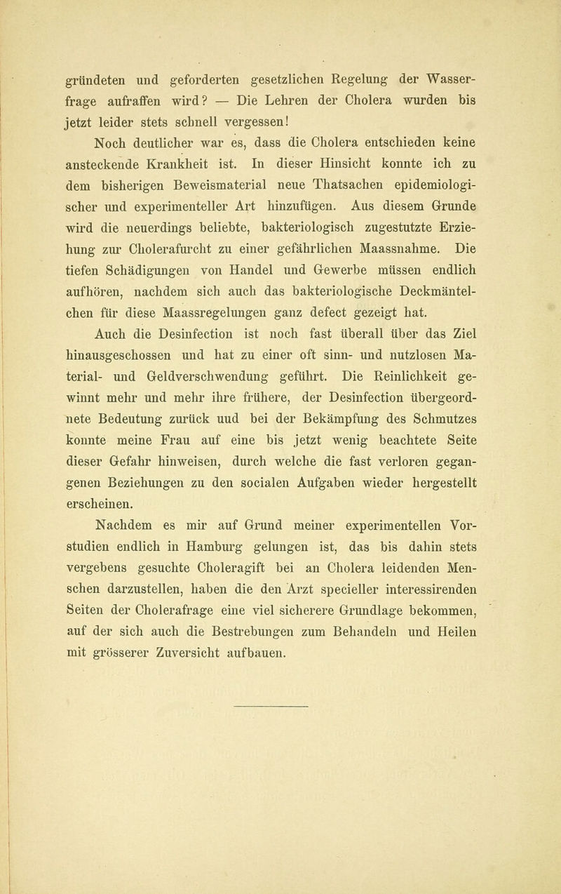 gründeten und geforderten gesetzlichen Regelung der Wasser- frage aufraffen wird? — Die Lehren der Cholera wurden bis jetzt leider stets schnell vergessen! Noch deutlicher war es, dass die Cholera entschieden keine ansteckende Krankheit ist. In dieser Hinsicht konnte ich zu dem bisherigen Beweismaterial neue Thatsachen epidemiologi- scher und experimenteller Art hinzufügen. Aus diesem Grunde wird die neuerdings beliebte, bakteriologisch zugestutzte Erzie- hung zur Cholerafurcht zu einer gefährlichen Maassnahme. Die tiefen Schädigungen von Handel und Grewerbe müssen endlich aufhören, nachdem sich auch das bakteriologische Deckmäntel- chen für diese Maassregelungen ganz defect gezeigt hat. Auch die Desinfection ist noch fast überall über das Ziel hinausgeschossen und hat zu einer oft sinn- und nutzlosen Ma- terial- und Geldverschwendung geführt. Die Reinlichkeit ge- winnt mehr und mehr ihre frühere, der Desinfection übergeord- nete Bedeutung zurück uud bei der Bekämpfung des Schmutzes konnte meine Frau auf eine bis jetzt wenig beachtete Seite dieser Gefahr hinweisen, durch welche die fast verloren gegan- genen Beziehungen zu den socialen Aufgaben wieder hergestellt erscheinen. Nachdem es mir auf Grund meiner experimentellen Vor- studien endlich in Hamburg gelungen ist, das bis dahin stets vergebens gesuchte Choleragift bei an Cholera leidenden Men- schen darzustellen, haben die den Arzt specieller interessirenden Seiten der Cholerafrage eine viel sicherere Grundlage bekommen, auf der sich auch die Bestrebungen zum Behandeln und Heilen mit grösserer Zuversicht aufbauen.