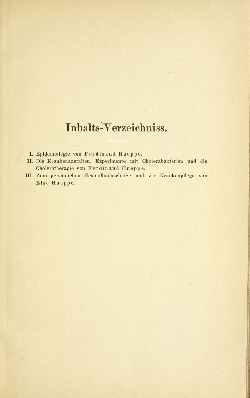Inhalts-Verzeichniss. I. Epidemiologie von Ferdinand Hueppe. II. Die Krankenanstalten, Experimente mit Cholerabakterien und die Choleratherapie von Ferdinand Hueppe. III. Zum persönlichen Gesundheitsschutze und zur Krankenpflege von Else Hueppe.