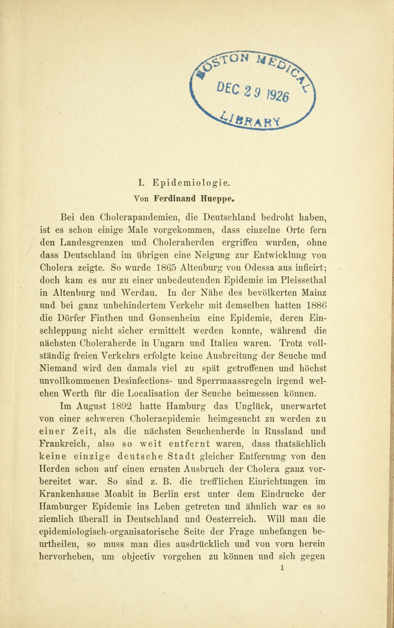 Von Ferdinand Hueppe. Bei den Cholerapandemien, die Deutscliland bedi'oht haben, ist es schon einige Male vorgekommen, dass einzelne Orte fern den Landesgrenzen und Choleraherden ergriffen wurden, ohne dass Deutschland im übrigen eine Neigung zur Entwicklung von Cholera zeigte. So wurde 1865 Altenburg von Odessa aus inficirt; doch kam es nur zu einer unbedeutenden Epidemie im Pleissethal in Altenburg und Werdau. In der Nähe des bevölkerten Mainz und bei ganz unbehindertem Verkehr mit demselben hatten 1886 die Dörfer Finthen und Gonsenheim eine Epidemie, deren Ein- schleppung nicht sicher ermittelt werden konnte, während die nächsten Choleraherde in Ungarn und Italien waren. Trotz voll- ständig freien Verkehrs erfolgte keine Ausbreitung der Seuche und Niemand wird den damals viel zu spät getroffenen und höchst unvollkommenen Desinfections- und Sperrmaassregeln irgend wel- chen Werth für die Localisation der Seuche beimessen können. Im August 1892 hatte Hambui'g das Unglück, unerwartet von einer schweren Choleraepidemie heimgesucht zu werden zu einer Zeit, als die nächsten Seuchenherde in Russland und Frankreich, also so weit entfernt waren, dass thatsächlich keine einzige deutsche Stadt gleicher Entfernung von den Herden schon auf einen ernsten Ausbruch der Cholera ganz vor- bereitet war. So sind z. B. die trefflichen Einrichtungen im Ki'ankenhause Moabit in Berlin erst unter dem Eindrucke der Hamburger Epidemie ins Leben getreten und ähnlich war es so ziemlich überall in Deutschland und Oesterreich. Will man die epidemiologisch-organisatorische Seite der Frage unbefangen be- urtheilen, so muss man dies ausdrücklich und von vorn herein hervorheben, um objectiv vorgehen zu können und sich gegen