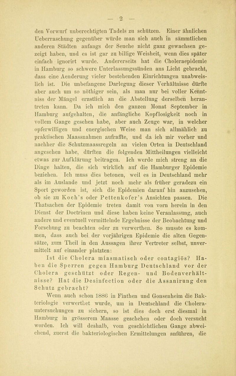 — -2 — den Vorwurf unberechtigten Tadels zu schützen. Einer ähnlichen Ueberraschung gegenüber würde man sich auch in sämmtlichen anderen Städten anfangs der Seuche nicht ganz gewachsen ge- zeigt haben, und es ist gar zu billige Weisheit, wenn dies später einfach ignorirt wurde. Andererseits hat die Choleraepidemie in Hamburg so schwere Unterlassungssünden ans Licht gebracht, dass eine Aenderung vieler bestehenden Einrichtungen unabweis- lich ist. Die unbefangene Darlegung dieser Verhältnisse dürfte aber auch um so nöthiger sein, als man nur bei voller Kennt- niss der Mängel ernstlich an die Abstellung derselben heran- treten kann. Da ich mich den ganzen Monat September in Hambm^g aufgehalten, die anfängliche Kopflosigkeit noch in vollem Grange gesehen habe, aber auch Zeuge war, in welcher opferwilligen und energischen Weise man sich allmählich zu praktischen Maassnahmen aufraffte, und da ich mir vorher und nachher die Schutzmaassregeln an vielen Orten in Deutschland angesehen habe, dürften die folgenden Mittheilungen vielleicht etwas zui' Aufklärung beitragen. Ich werde mich streng an die Dinge halten, die sich wirklich auf die Hamburger Epidemie beziehen. Ich muss dies betonen, weil es in Deutschland mehr als im Auslande und jetzt noch mehr als früher geradezu ein Sport geworden ist, sich die Epidemien darauf hin anzusehen, ob sie zu Koch's oder Pettenkofer's Ansichten passen. Die Thatsachen der Epidemie treten damit von vorn herein in den Dienst der Doctrinen und diese haben keine Veranlassung, auch andere und eventuell vermittelnde Ergebnisse der Beobachtung und Forschung zu beachten oder zu verwerthen. So musste es kom- men, dass auch bei der vorjährigen Epidemie die alten Gegen- sätze, zum Theil in den Aussagen ihrer Vertreter selbst, unver- mittelt auf einander platzten: Ist die Cholera miasmatisch oder contagiös? Ha- ben die Sperren gegen Hamburg Deutschland vor der Cholera geschützt oder Regen- und Bodenverhält- nisse? Hat die Desinfection oder die Assanirung den Schutz gebracht? Wenn auch schon 1886 in Finthen und Gonsenheim die Bak- teriologie verwerthet wurde, um in Deutschland die Cholera- untersuchungen zu sichern, so ist dies doch erst diesmal in Hamburg in grösserem Maasse geschehen oder doch versucht worden. Ich will deshalb, vom geschichtlichen Gange abwei- chend, zuerst die bakteriologischen Ermittelungen anführen, die