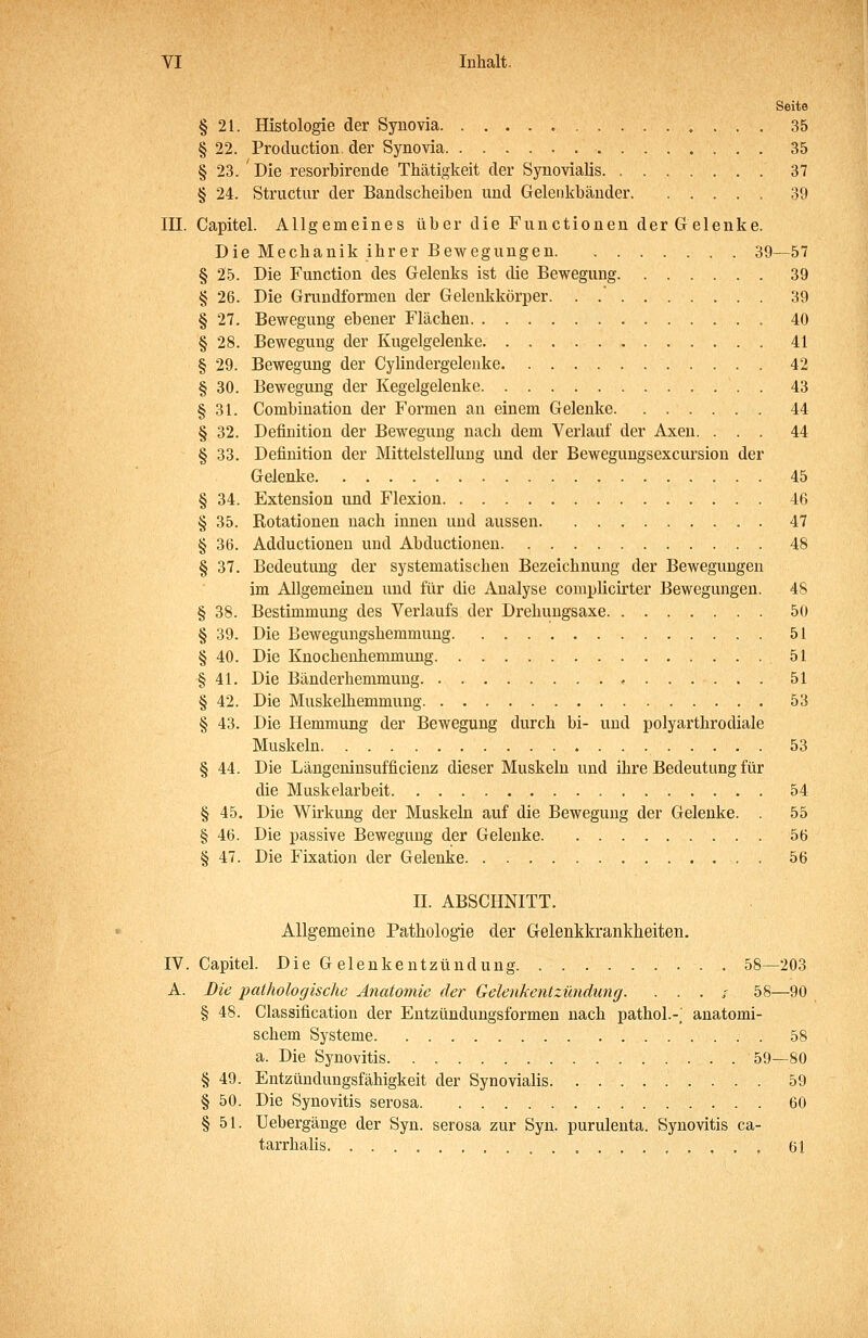 Seite § 21. Histologie der Synovia 35 § 22. Production. der Synovia 35 § 23. ' Die resorbirende Thätigkeit der Synovialis 37 § 24. Structur der Bandscheiben und Gelenkbänder 39 in. Capitel. Allgemeines über die Functionen der Gelenke. Die Mechanik ihrer Bewegungen 39—57 § 25. Die Function des Gelenks ist die Bewegung 39 § 26. Die Grundformen der Gelenkkörper 39 § 27. Bewegung ebener Flächen 40 § 28. Bewegung der Kugelgelenke 41 § 29. Bewegung der Cylindergeleuke 42 § 30. Bewegung der Kegelgelenke 43 § 31. Combination der Formen an einem Gelenke 44 § 32. Definition der Bewegung nach dem Verlauf der Axen. ... 44 § 33. Definition der Mittelstellung und der Bewegungsexcursion der Gelenke 45 § 34. Extension und Flexion 46 § 35. Rotationen nach innen und aussen 47 § 36. Adductionen und Abductionen 48 § 37. Bedeutung der systematischen Bezeichnung der Bewegungen im Allgemeinen und für die Analyse complicirter Bewegungen. 48 § 38. Bestimmung des Verlaufs der Drehuugsaxe 50 § 39. Die Bewegungshemmuug 51 § 40. Die Knochenhemmung 51 § 41. Die Bänderhemmuug 51 § 42. Die MuskeUiemmung 53 § 43. Die Hemmung der Bewegung durch bi- und polyarthrodiale Muskeln 53 § 44. Die Längeninsufficienz dieser Muskeln und ihre Bedeutung für die Muskelarbeit 54 § 45. Die Wirkung der Muskeln auf die Bewegung der Gelenke. . 55 § 46. Die passive Bewegung der Gelenke 56 § 47. Die Fixation der Gelenke 56 H. ABSCHNITT. Allgemeine Pathologie der Gelenkkrankheiten. IV. Capitel. Die Gelenkentzündung. 58—203 A. Die pathologische Anatomie der Gelenkentzündung. . . . r 58—90 § 48. Classification der Entzündungsformen nach pathol.-; anatomi- schem Systeme 58 a. Die Synovitis 59—80 § 49. Entzündungsfähigkeit der Synovialis 59 § 50. Die Synovitis serosa 60 § 51. Uebergänge der Syn. serosa zur Syn. purulenta. Synovitis ca- tarrhalis 61