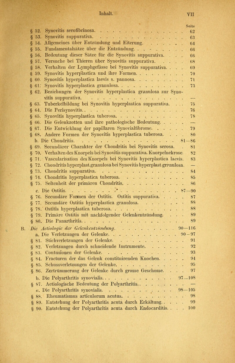 Seite § 52. Synovitis serofibrinosa 52 § 53. Synovitis suppurativa 63 § 54. Allgemeines über Entzündung und Eiterung 64 § 55. Fundamentalsätze über die Entzündung. ........ 66 § 56. Bedeutung dieser Sätze für die Synovitis suppurativa. ... 66 § 57. Versuche bei Thieren über Synovitis suj)purativa. .... 68 § 58. Verhalten der Lymphgefässe bei Synovitis suppurativa. ... 69 § 59. Synovitis hyperplastica und ihre Formen 70 § 60. Synovitis hyperplastica laevis s. pannosa . 7 t § 61.' Synovitis hyperplastica granulosa 73 § 62. Beziehungen der Synovitis hyperplastica granulosa zur Syno- vitis suppurativa . — § 63. Tuberkelbildung bei Synovitis hyperplastica suppurativa. ... 75 § 64. Die Perisynovitis 7.6 § 65. Synovitis hyperplastica tuberosa 78 § 66. Die Gelenkzotten und ihre pathologische Bedeutung. .... — § 67. Die Entwicklung der papillären Synovialfibrome 79 § 68. Andere Formen der Synovitis hyperplastica tuberosa. ... 80 b. Die Chondritis 81—86 § 69. Secuudärer Charakter der Chondritis bei Synovitis serosa. . 81 § 70. Verhalten des Knorpels bei Synovitis suppurativa. Knorpelnekrose. 82 § 71. Vascularisation des Knorpels bei Synovitis hyperplastica laevis. 83 § 72. Chondritishyperplast.granulosabeiSynovitishyperpkst.granulosa. — § 73. Chondritis suppurativa 84 § 74. Chondritis hyperplastica tuberosa 85 § 75. Seltenheit der primären Chondritis 86 c. Die Ostitis. . ' 87—90 § 76. Secundäre Formen der Ostitis. Ostitis suppurativa. .... 87 § 77. Secundäre Ostitis hyperplastica granulosa 88 § 78.' Ostitis hyperplastica tuberosa 88 § 79. Primäre Ostitis mit nachfolgender Gelenkentzündung. ... 89 § 80. Die Panarthritis 89 Die Aetiologie der Gelenkentzündutig 90—116 a. Die Verletzungen der Gelenke 90 — 97 § 81. Stichverletzungen der Gelenke 91 § 82. Verletzungen durch schneidende Instrumente 92 § 83. Contusionen der Gelenke 93 § 84. Fracturen der das Gelenk constituirenden Knochen 94 § 85. Schussverletzungen der Gelenke. 95 § 86. Zertrümmerung der Gelenke durch grosse Geschosse. ... 97 b. Die Polyarthritis synovialis 97_108 § 87. Aetiologische Bedeutung der Polyarthritis . — a. Die Polyarthritis synovialis 98—105 § 88. Kheumatismus articulorum acutus 98 § 89. Entstehung der Polyarthritis acuta durch Erkältung 99 § 90. Entstehung der Polyarthritis acuta durch Endocarditis. ... 100