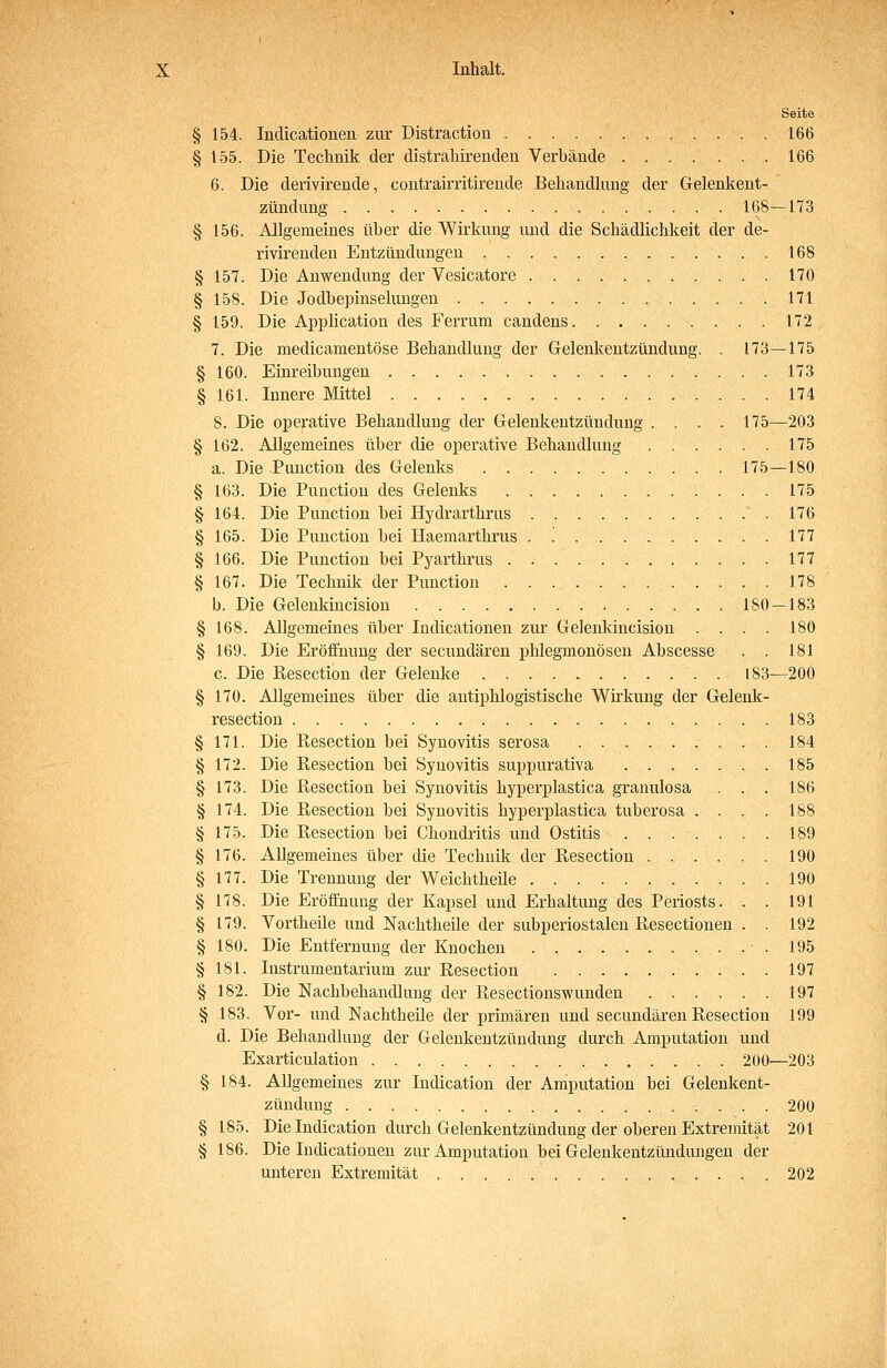Seite § 154. Inclicationen zur Distraction . 166 § 155. Die Technik der distrahirenclen Verbände 166 6. Die derivirende, contrairritireude Behandhmg der Gelenkent- zündung 168—173 § 156. Allgemeines über die Wirkung und die Schädlichkeit der de- rivirenden Entzündungen 168 § 157. Die Anwendung der Vesicatore 170 § 158. Die Jodbepinselungen 171 § 159. Die Application des Ferrum candens 172 7. Die medicamentöse Behandlung der Gelenkentzündung. . 173—175 § 160. Einreibungen 173 § 161. Innere Mittel 174 8. Die operative Behandlung der Gelenkentzündung .... 175—203 § 162. Allgemeines über die operative Behandlung 175 a. Die Function des Gelenks 175—180 § 163. Die Function des Gelenks 175 § 164. Die Function bei Hydrarthrus .176 § 165. Die Function bei Haemarthrus . '. 177 § 166. Die Function bei Fyarthrus 177 § 167. Die Technik der Function 178 b. Die Gelenkincision 180—183 § 168. Allgemeines über Indicationen zur Gelenkincision .... 180 § 169. Die Eröffnung der secundären phlegmonösen Abscesse . . 181 c. Die ßesection der Gelenke 183—^200 § 170. Allgemeines über die antiphlogistische Wirkung der Gelenk- resection 183 § 171. Die Resection bei Synovitis serosa 184 § 172. Die Resection bei Synovitis suppurativa 185 § 173. Die Resection bei Synovitis hyperplastica granulosa . . . 186 § 174. Die Resection bei Synovitis hyperplastica tuberosa .... 188 § 175. Die Resection bei Chondritis und Ostitis ....... 189 § 176. Allgemeines über die Technik der Resection 190 § 177. Die Trennung der Weichtheile 190 § 178. Die Eröffnung der Kapsel und Erhaltung des Feriosts. . . 191 § 179. Vortheile und Nachtheile der subperiostalen Resectionen . . 192 § 180. Die Entfernung der Knochen .195 § 181. Instrumentarium zur Resection 197 § 182. Die Nachbehandlung der Resectionswunden 197 § 183. Vor- und Nachtheile der primären und secundären Resection 199 d. Die Behandlung der Gelenkentzündung durch Amputation und Exarticulation 200^—203 § 184. Allgemeines zur Indication der Amputation bei Gelenkent- zündung 200 § 185. Die Indication durch Gelenkentzündung der oberen Extremität 201 § 186. Die Indicationen zur Amputation bei Gelenkentzündungen der unteren Extremität 202