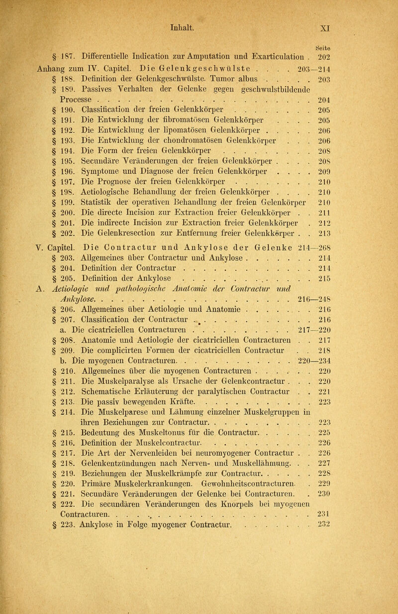 Seite § 187. Diiferentielle Indication zur Amputation und Exarticulation . 202 Anhang zum IV. Capitel. Die Gelenkgeschwülste .... 203—214 § 188. Definition der Gelenkgeschwülste. Tumor albus 203 § 189. Passives Verhalten der Gelenke gegen geschwulstbildende Processe 204 § 190. Classification der freien Gelenkkörper 205 § 191. Die Entwicklung der fibromatösen Gelenkkörper .... 205 § 192. Die Entwicklung der lipomatöseu Gelenkkörper 206 § 193. Die Entwicklung der chondromatösen Gelenkkörper . . . 206 § 194. Die Form der freien Gelenkkörper 208 § 195. Secundäre Veränderungen der freien Gelenkkörper .... 208 § 196. Symptome und Diagnose der freien Gelenkkörper .... 209 § 197. Die Prognose der freien Gelenkkörper 210 § 198. Aetiologische Behandlung der freien Gelenkkörper .... 210 § 199. Statistik der operativen Behandlung der freien Geleukörper 210 § 200. Die directe Incision zur Extraction freier Gelenkkörper . . 211 § 201. Die indirecte Incision zur Extraction freier Gelenkkörper . 212 § 202. Die Gelenkresection zur Entfernung freier Gelenkkerper . . 213 V. Capitel. Die Contractur und Ankylose der Gelenke 214—268 § 203. Allgemeines über Contractur und Ankylose 214 § 204. Definition der Contractur 214 § 205. Definition der Ankylose ■ . . . 215 A. Aetiologie und patliologische Anatomie der Contractur und Ankylose 216—248 § 206. Allgemeines über Aetiologie und Anatomie 216 § 207. Classification der Contractur . ^ . . 216 a. Die cicatriciellen Contracturen 217—220 § 208. Anatomie und Aetiologie der cicatriciellen Contracturen . . 217 § 209. Die complicirten Formen der cicatriciellen Contractur . . 218 b. Öie myogenen Contracturen 220—234 § 210. Allgemeines über die myogenen Contracturen ....... 220 § 211. Die Muskelparalyse als Ursache der Gelenkcontractur . . . 220 § 212. Schematische Erläuterung der paralytischen Contractur . . 221 § 213. Die passiv bewegenden Kräfte 223 § 214. Die Muskelparese und Lähmung einzelner Muskelgruppen in ihren Beziehungen zur Contractur 223 § 215. Bedeutung des Muskeltonus für die Contractur 225 § 216. Definition der Muskelcontractur 226 § 217. Die Art der Nervenleiden bei neuromyogener Contractur . . 226 § 218. Gelenkentzündungen nach Nerven- und Muskellähmung. . . 227 § 219. Beziehungen der Muskelkrämpfe zur Contractur. ..... 228 § 220. Primäre Muskelerkrankungen. Gewohnheitscontracturen. . 229 § 221. Secundäre Veränderungen der Gelenke bei Contracturen. . 230 § 222. Die secundären Veränderungen des Knorpels bei myogenen Contracturen , 231 § 223. Ankylose in Folge myogener Contractur 232