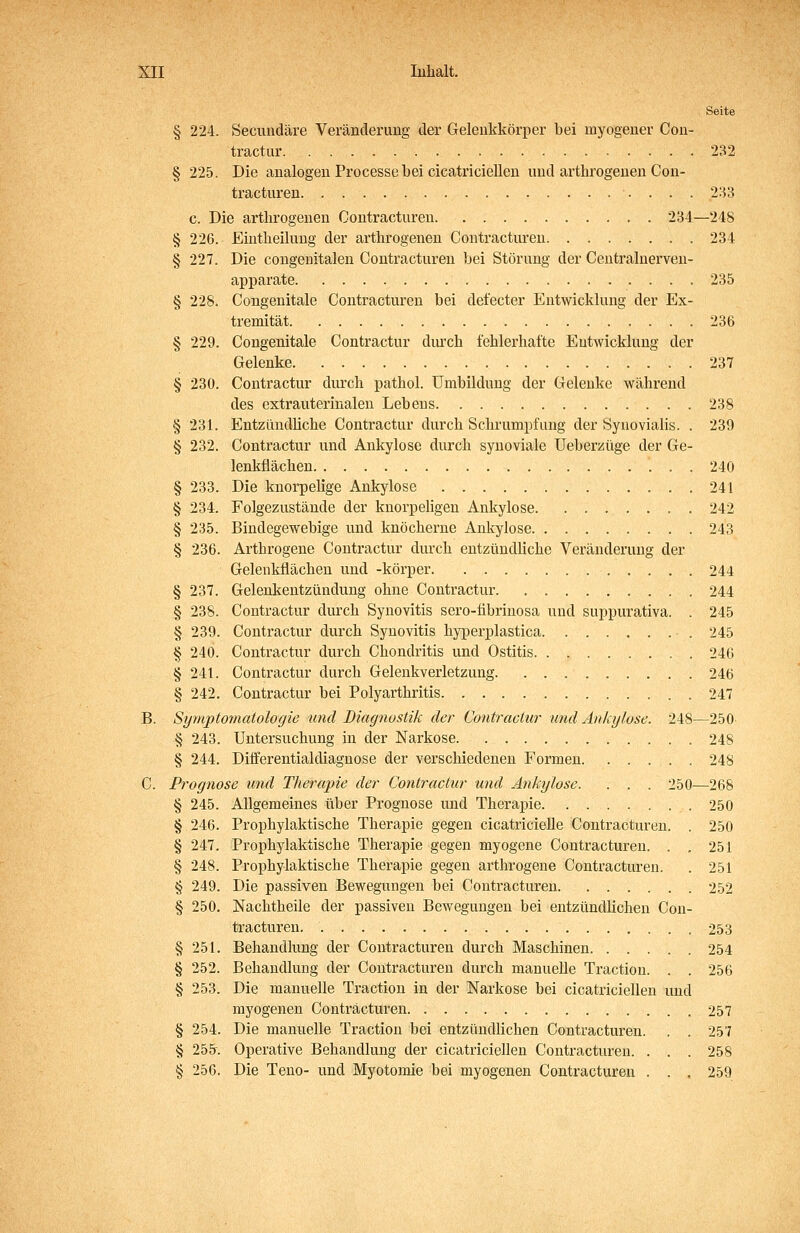 Seite § 224. Secuudäre Veränderimg der Gelenkkörper bei myogeuer Cou- tractur 232 § 225. Die analogen Processe bei cicatricielleu und arthrogenen Con- tracturen •. . . . 233 c. Die arthrogenen Contracturen 234—248 § 226. Eiutheiluug der arthrogenen Contracturen 234 § 227. Die congenitalen Contracturen bei Störung der Ceutralnerven- apparate 235 § 228. Congeuitale Contracturen bei defecter Entwicklung der Ex- tremität 236 § 229. Congenitale Contractur diuxh fehlerhafte Entwicklung der Gelenke 237 § 230. Contractur durch pathol. Umbildung der Gelenke Wcährend des extrauterinalen Lebens 238 § 231. Entzündliche Contractur durch Schrumpfung der Synovialis. . 239 § 232. Contractur und Ankylose durch synoviale Ueberzüge der Ge- lenkfiächen 240 § 233. Die knorpelige Ankylose 241 § 234. Folgezustände der knorpeligen Ankylose 242 § 235. Bindegewebige und knöcherne Ankylose 243 § 236. Arthrogene Contractur durch entzündliche Veränderung der Gelenkflächen und -körper 244 § 237. Gelenkentzündung ohne Contractur 244 § 238. Contractur durch Synovitis sero-übrinosa und suppurativa. . 245 § 239. Contractur durch Synovitis hyperplastica 245 § 240. Contractur durch Chondritis und Ostitis 246 § 241. Contractur durch Geleukverletzung 246 § 242. Contractur bei Polyarthritis 247 B. Symptomatologie und Diagnostik der Contractu!- und Ankylose. 248—250 § 243. Untersuchung in der Narkose 248 § 244. Differentialdiagnose der verschiedenen Formen 248 C. Prognose und Therapie der Contractur und Ankylose. . . . 250—268 § 245. Allgemeines über Prognose und Therapie 250 § 246. Prophylaktische Therapie gegen cicatricielle Contracturen. . 250 § 247. Prophylaktische Therapie gegen myogene Contracturen. . . 251 § 248. Prophylaktische Therapie gegen arthrogene Contracturen. . 251 § 249. Die passiven Bewegungen bei Contracturen 252 § 250. Nachtheile der passiven Bewegungen bei entzündlichen Con- tracturen. 253 § 251. Behandlung der Contracturen durch Maschinen 254 § 252. Behandlung der Contracturen durch manuelle Traction. . . 256 § 253. Die manuelle Traction in der Narkose bei cicatriciellen und rayogenen Contracturen 257 § 254. Die manuelle Traction bei entzündlichen Contracturen. . . 257 § 255r. Operative Behandlung der cicatriciellen Contracturen. . . . 258 § 256. Die Teno- und Myotomie bei myogenen Contracturen . . . 259
