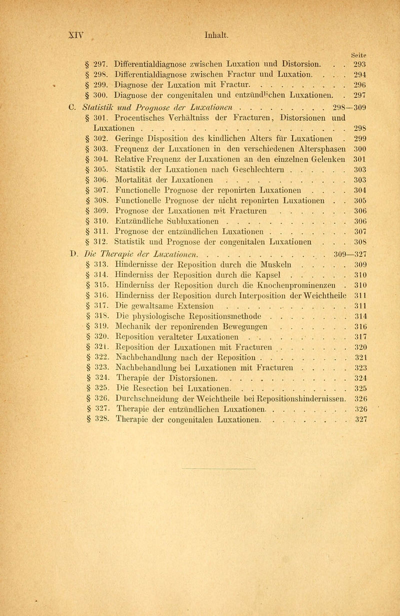 Seite § 297. Differentialdiagnose zwischen Luxation und Distorsion. . . 293 § 298. Differentialdiagnose zwischen Fractur und Luxation. . . . 294 § 299. Diagnose der Luxation mit Fractur 296 § 300. Diagnose der congenitalen und entzündlichen Luxationen. . 297 C. Statistik und Prognose der Luxationen 298—309 § 301. Procentisches Verhältniss der Fracturen, Distorsionen und Luxationen 298 § 302. Geringe Disposition des kindlichen Alters für Luxationen . 299 § 303. Frequenz der Luxationen in den verschiedenen Altersphasen 300 § 304. Relative Frequenz der Luxationen an den einzelnen Gelenken 301 § 305. Statistik der Luxationen nach Geschlechtern 303 § 306. Mortahtät der Luxationen 303 § 307. Functionelle Prognose der reponirten Luxationen .... 304 § 308. Functionelle Prognose der nicht reponhten Luxationen . . 305 § 309. Prognose der Luxationen n^it Fracturen 306 § 310. Eutzündhche Subluxationen 306 § 311. Prognose der entzündüchen Luxationen 307 § 312. Statistik und Prognose der congenitalen Luxationen . . . 308 D. Die Therapie der Luxationen 309—327 § 313. Hindernisse der Eeposition durch die Muskeln 309 § 314. Hinderniss der Reposition durch die Kapsel 310 § 315. Hinderniss der Reposition durch die Knochenprominenzen . 310 § 316. Hinderniss der Reposition durch Interposition der Weichtheile 311 § 317. Die gewaltsame Extension 311 § 318. Die physiologische Repositionsmethode 314 § 319. Mechanik der reponirendeu Bewegungen 316 § 320. Reposition veralteter Luxationen 317 § 321. Reposition der Luxationen mit Fracturen 320 § 322. Nachbehandlung nach der Reposition 321 § 323. Nachbehandlung bei Luxationen mit Fracturen 323 § 324. Therapie der Distorsionen 324 § 325. Die Resection bei Luxationen 325 § 326. Durchschneidung der Weichtheile bei Repositionshindernissen. 326 § 327. Therapie der entzündlichen Luxationen . 326 § 328. Therapie der congenitalen Luxationen 327
