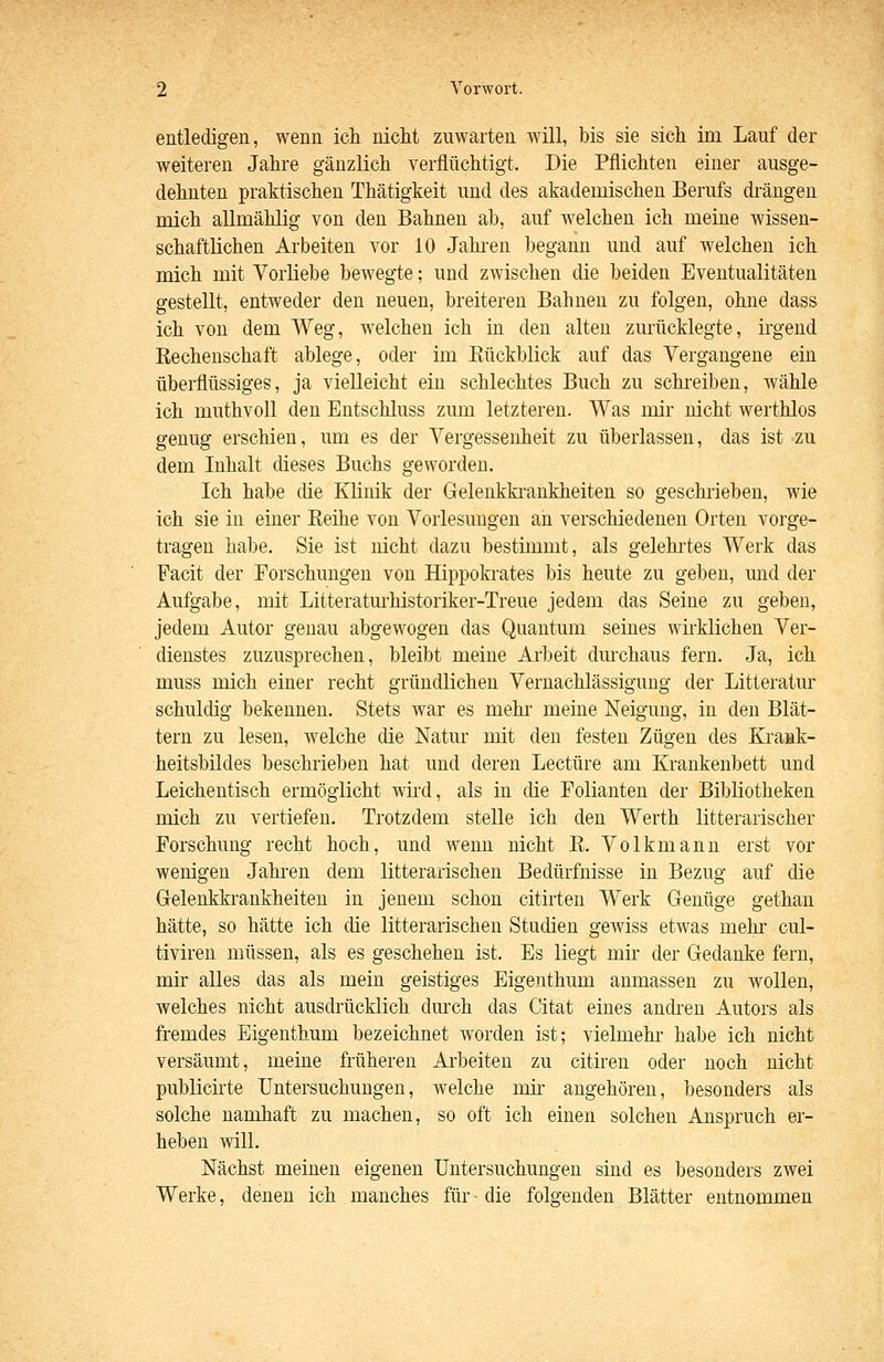entledigen, wenn ich niclit zuwarten will, bis sie sich im Lauf der weiteren Jahre gänzlich verflüchtigt. Die Pflichten einer ausge- dehnten praktischen Thätigkeit und des akademischen Berufs drängen mich allmählig von den Bahnen ab, auf welchen ich meine wissen- schaftlichen Arbeiten vor 10 Jahi-en begann und auf welchen ich mich mit Vorliebe bewegte; und zwischen die beiden Eventualitäten gestellt, entweder den neuen, breiteren Bahnen zu folgen, ohne dass ich von dem Weg, welchen ich in den alten zurücklegte, irgend Rechenschaft ablege, oder im Rückblick auf das Vergangene ein überflüssiges, ja vielleicht ein schlechtes Buch zu schi-eiben, wähle ich muthvoll den Entschluss zum letzteren. Was mir nicht werthlos genug erschien, um es der Vergessenheit zu überlassen, das ist zu dem Inhalt dieses Buchs geworden. Ich habe die Klinik der Gelenkki-aukheiten so geschrieben, wie ich sie in einer Reihe von Vorlesungen an verschiedenen Orten vorge- tragen habe. Sie ist nicht dazu bestimmt, als gelehi'tes Werk das Facit der Forschungen von Hippokrates bis heute zu geben, und der Aufgabe, mit Litteratm-historiker-Treue jedem das Seine zu geben, jedem Autor genau abgewogen das Quantum seines wirklichen Ver- dienstes zuzusprechen, bleibt meine Arbeit durchaus fern. Ja, ich muss mich einer recht gründlichen Vernachlässigung der Litteratur schuldig bekennen. Stets war es mehr meine Neigung, in den Blät- tern zu lesen, welche die Natur mit den festen Zügen des Krank- heitsbildes beschrieben hat und deren Leetüre am Krankenbett und Leichentisch ermöglicht wii'd, als in die Folianten der Bibliotheken mich zu vertiefen. Trotzdem stelle ich den Werth litterarischer Forschung recht hoch, und wenn nicht R. Volkmann erst vor wenigen Jahi-en dem litterarischen Bedürfnisse in Bezug auf die Gelenkkrankheiten in jenem schon citirten Werk Genüge gethan hätte, so hätte ich die litterarischen Studien gewiss etwas mehr cul- tiviren müssen, als es geschehen ist. Es liegt mir der Gedanke fern, mir alles das als mein geistiges Eigenthum anmassen zu wollen, welches nicht ausdrücklich durch das Citat eines andi-en Autors als fremdes Eigenthum bezeichnet worden ist; vielmehr habe ich nicht versäumt, meine früheren Aibeiten zu citiren oder noch nicht publicirte Untersuchungen, welche mir angehören, besonders als solche namhaft zu machen, so oft ich einen solchen Anspruch er- heben will. Nächst meinen eigenen Untersuchungen sind es besonders zwei Werke, denen ich manches für- die folgenden Blätter entnommen