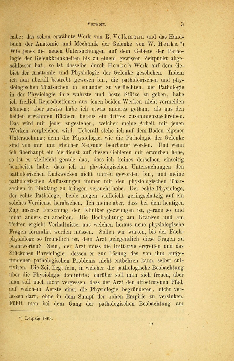 habe: das schon erwähnte Werk von E. Volkmann nnd das Hand' buch der Anatomie und Mechanik der Gelenke von W. Henke.*) Wie jenes die neuen Untersuchungen auf dem Gebiete der Patho- logie der Gelenkkrankheiten bis zu einem gewissen Zeitpunkt abge- schlossen hat, so ist dasselbe durch Henke's Werk auf dem Ge- biet der Anatomie und Physiologie der Gelenke geschehen. Indem ich nun überall bestrebt gewesen bin, die pathologischen und phy- siologischen Thatsachen in einander zu verflechten, der Pathologie in der Physiologie ihi-e wahrste und beste Stütze zu geben, habe ich freilich Eeproductionen aus jenen beiden Werken nicht vermeiden können; aber gewiss habe ich etwas anderes gethan, als aus den beiden erwähnten Büchern heraus ein drittes zusammenzuschreiben. Das wird mir jeder zugestehen, welcher meine Ai'beit mit jenen Werken vergleichen wird. Ueberall stehe ich auf dem Boden eigener Untersuchung; denn die Physiologie, wie die Pathologie der Gelenke sind von mir mit gleicher Neigung bearbeitet worden. Und wenn ich überhaupt ein Verdienst auf diesen Gebieten mii erworben habe, so ist es vielleicht gerade das, dass ich keines derselben einseitig bearbeitet habe, dass ich in physiologischen Untersuchungen den pathologischen Endzwecken nicht untreu geworden bin, und meine pathologischen Auffassungen immer mit den physiologischen That- sachen in Einklang zu bringen versucht ha^be. Der echte Physiologe, der echte Pathologe, beide mögen vielleicht geringschätzig auf ein solches Verdienst herabsehen. Ich meine aber, dass bei dem heutigen Zug unserer Forschung der Kliniker gezwungen ist, gerade so und nicht anders zu arbeiten. Die Beobachtung am Kranken und am Todten ergiebt Verhältnisse, aus welchen heraus neue physiologische Fragen formulirt werden müssen. Sollen wir warten, bis der Fach- physiologe so freundlich ist, dem Arzt gelegentlich diese Fragen zu beantworten? Nein, der Arzt muss die Initiative ergreifen und das Stückchen Physiologie, dessen er zur Lösung des von ihm aufge- fundenen pathologischen Problems nicht entbehren kann, selbst cul- tiviren. Die Zeit liegt fern, in welcher die pathologische Beobachtung über die Physiologie dominirte; darüber soll man sich freuen, aber man soll auch nicht vergessen, dass der Arzt den altbetretenen Pfad, auf welchem Aerzte einst die Physiologie begründeten, nicht ver- lassen darf, ohne in dem Sumpf der rohen Empirie zu versinken. Fühlt man bei dem Gang der pathologischen Beobachtung am *) Leipzig 1863.