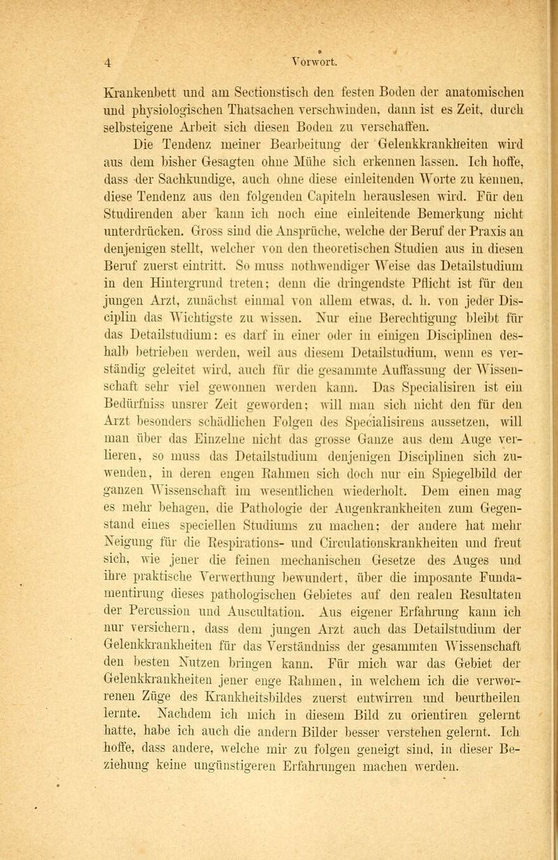 Kiaiikenbett und am Sectioustiscli den festen Boden der anatomisclien und physiologischen Thatsachen verschwinden, dann ist es Zeit, durch selbsteigene Arbeit sich diesen Boden zu verschaffen. Die Tendenz meiner Bearbeitung der Geleukkraukheiten wii'd aus dem bisher Gesagten ohne Mühe sich erkennen lassen. Ich hoffe, dass der Sachkundige, auch ohne diese einleitenden Worte zu kennen, diese Tendenz aus den folgenden Capiteln herauslesen wird. Für den Studirenden aber kann ich noch eine einleitende Bemerkung nicht unterdrücken. Gross sind die Ansprüche, welche der Beruf der Praxis an denjenigen stellt, welcher von den theoretischen Studien aus in diesen Beruf zuerst eintritt. So muss nothwendiger Weise das Detailstudium in den Hintergrund treten; denn die dringendste Pflicht ist für den jungen Arzt, zunächst einmal von allem etwas, d. h. von jeder Dis- ciplin das Wichtigste zu wissen. Nur eine Berechtigung bleibt für das Detailstudium: es darf in einer oder in einigen Disciplinen des- halb betrieben werden, w^eil aus diesem Detailstudium, wenn es ver- ständig geleitet wird, auch für die gesammte Auffassung der Wissen- schaft sehr viel gewonnen werden kann. Das Specialisiren ist ein Bedürfniss unsrer Zeit geworden; will man sich nicht den für den Arzt besonders schädlichen Folgen des Specialisirens aussetzen, will man über das Einzelne nicht das grosse Ganze aus dem Auge ver- lieren, so muss das Detailstudium denjenigen Disciplinen sich zu- wenden, in deren engen Piahmen sich doch nur ein Spiegelbild der ganzen Wissenschaft im wesentlichen wiederholt. Dem einen mag es mehi- behagen, die Pathologie der Augenkrankheiten zum Gegen- stand eines speciellen Studiums zu machen; der andere hat mehr Neigung für die Eespii-ations- und Cü'culationski-ankheiten und freut sich, wie jener die feinen mechanischen Gesetze des Auges und ihre praktische Yerwerthung bewundert, über die imposante Funda- menthung dieses pathologischen Gebietes auf den realen Eesultaten der Percussion und Ausciütation. Aus eigener Erfahrung kann ich nur versichern, dass dem jungen Arzt auch das Detailstudium der Gelenkki-ankheiten für das Verstäudniss der gesammten Wissenschaft den besten Nutzen bringen kann. Für mich war das Gebiet der Gelenkkrankheiten jener enge Kahmen, in welchem ich die verwor- renen Züge des Krankheits])ildes zuerst entwirren und beurtheilen lernte. Nachdem ich mich in diesem Bild zu Orientiren gelernt hatte, habe ich auch die andern Bilder besser verstehen gelernt. Ich hoffe, dass andere, welche mir zu folgen geneigt sind, in dieser Be- ziehung keine ungünstigeren Erfahrungen machen werden.