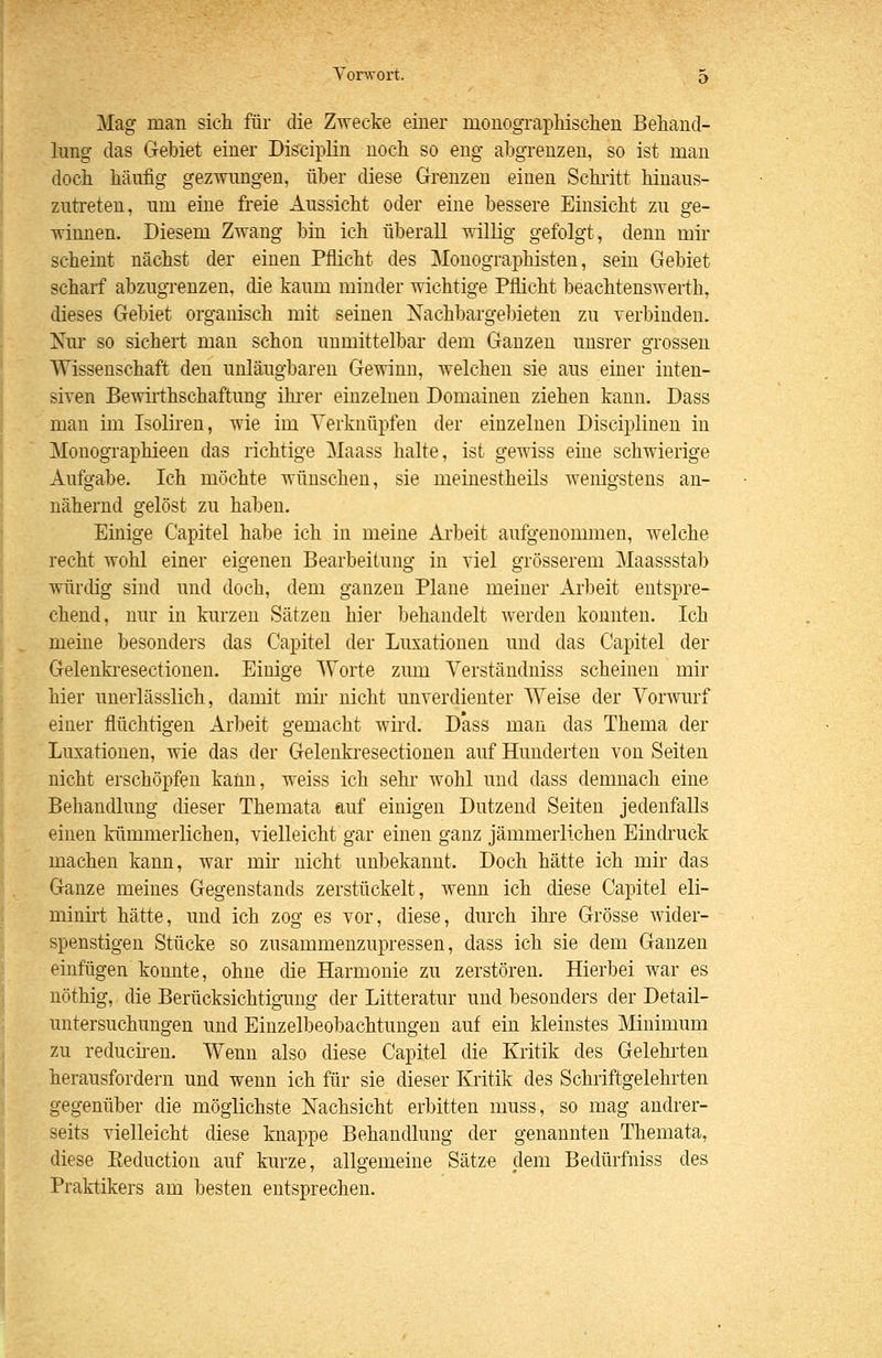 Mag man sich für die Zwecke einer monograpliisclien Behand- lung das Gebiet einer Disciplin noch so eng abgrenzen, so ist man doch häufig gezwungen, über diese Grenzen einen Schritt hinaus- zutreten, um eine freie Aussicht oder eine bessere Einsicht zu ge- winnen. Diesem Zwang bin ich überall willig gefolgt, denn mir scheint nächst der einen Pflicht des Monographisten, sein Gebiet scharf abzugi-enzen, die kaum minder wichtige Pflicht beachtenswerth, dieses Gebiet organisch mit seinen Nachbargebieten zu verbinden. Nur so sichert man schon unmittelbar dem Ganzen unsrer grossen Wissenschaft den unläugbaren Gewinn, welchen sie aus einer inten- siven Bewirthschaftung ihi-er einzelnen Domainen ziehen kann. Dass man im Isoliren, wie im Verknüpfen der einzelnen Disciplinen in Monographieen das richtige Maass halte, ist gewiss eine schwierige Aufgabe. Ich möchte wünschen, sie meinestheils wenigstens an- nähernd gelöst zu haben. Einige Capitel habe ich in meine Ai'beit aufgenommen, welche recht wohl einer eigenen Bearbeitung in viel grösserem Maassstab würdig sind und doch, dem ganzen Plane meiner Arbeit entspre- chend, nur in kurzen Sätzen hier behandelt werden konnten. Ich meine besonders das Capitel der Luxationen und das Capitel der Gelenki'esectioueu. Einige ^Vorte zum Verständniss scheinen mir hier unerlässlich, damit mir nicht unverdienter Weise der Vorwurf einer flüchtigen Arbeit gemacht wird. Dass man das Thema der Luxationen, wie das der Gelenkresectionen auf Hunderten von Seiten nicht erschöpfen kann, weiss ich sehr wohl und dass demnach eine Behandlung dieser Themata auf einigen Dutzend Seiten jedenfalls einen kümmerlichen, vielleicht gar einen ganz jämmerlichen Einckuck machen kann, war mir nicht unbekannt. Doch hätte ich mir das Ganze meines Gegenstands zerstückelt, wenn ich diese Capitel eli- minirt hätte, und ich zog es vor, diese, durch ihre Grösse wider- spenstigen Stücke so zusammenzupressen, dass ich sie dem Ganzen einfügen konnte, ohne die Harmonie zu zerstören. Hierbei war es nöthig, die Berücksichtigimg der Litteratur und besonders der Detail- untersuchungen und Einzelbeobachtungen auf ein kleinstes Minimum zu reduc^en. Wenn also diese Capitel die Kritik des Gelehi'ten herausfordern und wenn ich für sie dieser Kritik des Schriftgelehrten gegenüber die möglichste Nachsicht erbitten muss, so mag andrer- seits vielleicht diese knappe Behandlung der genannten Themata, diese Keduction auf kurze, allgemeine Sätze dem Bedürfniss des Praktikers am besten entsprechen.
