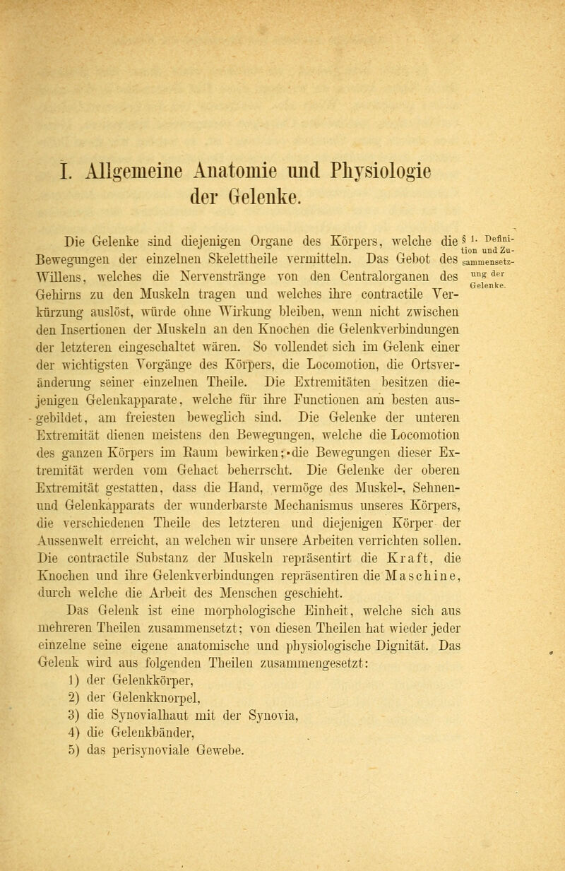 1. Allgemeine Aiiatoniie iind Pliysiologie der Gelenke. Die Gelenke sind diejeiiigeu Organe des Körpers, welche die V' ^®^''' BewegTuigen der einzelnen Skelettheile vermitteln. Das Gebot des sammensetz- Willens, welches die Nervenstränge von den Centralorganen des ™^ ^^ Gelenke. Gehiins zu den Muskeln tragen und welches ihi'e contractile Yer- küi'zung auslöst, würde ohne Wiflmng bleiben, wenn nicht zwischen den Insertionen der Muskeln an den Knochen die Gelenkverbindungen der letzteren eingeschaltet wären. So vollendet sich im Gelenk einer der wichtigsten Vorgänge des Körpers, die Locomotion, die Ortsver- änderung seiner einzelnen Theile. Die Extremitäten besitzen die- jenigen Gelenkapparate, welche für ihi-e Functionen am besten aus- gebildet , am freiesten beweglich sind. Die Gelenke der unteren Extremität dienen meistens den Bewegungen, welche die Locomotion des ganzen Körpers im Raum bewii'ken; • die Bewegungen dieser Ex- tremität werden vom Gehact beherrscht. Die Gelenke der oberen Extremität gestatten, dass die Hand, vermöge des Muskel-, Sehnen- und Gelenkapparats der wunderbarste Mechanismus unseres Körpers, die verschiedenen Theile des letzteren und diejenigen Körper der Aussenwelt erreicht, an welchen wii- unsere Arbeiten verrichten sollen. Die contractile Substanz der Muskeln repräsentirt die Kraft, die Knochen und ihi-e Gelenkverbindungen repräsentiren die Maschine, durch welche die Arbeit des Menschen geschieht. Das Gelenk ist eine moi'phologische Einheit, welche sich aus mehreren Theilen zusammensetzt; von diesen Theilen hat wieder jeder einzelne seine eigene anatomische und physiologische Dignität. Das Gelenk wird aus folgenden Theilen zusammengesetzt: 1) der Gelenkkörper, 2) der Gelenkknori3el, 3) die Synovialhaut mit der Synovia, 4) die Gelenkbänder, 5) das perisynoviale Gewebe.