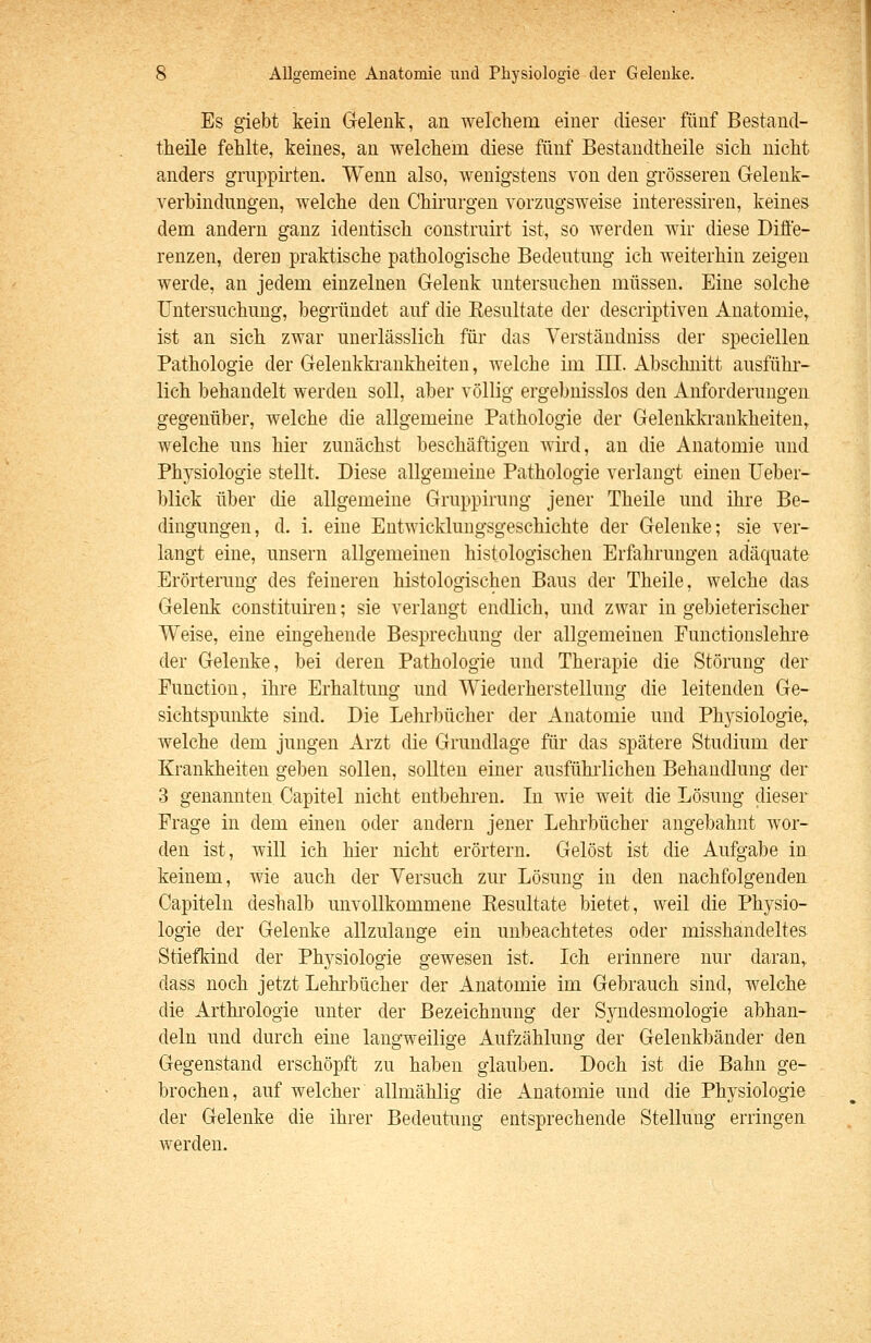 Es giebt kein Gelenk, an welchem einer dieser fünf Bestand- theile fehlte, keines, an welchem diese fünf Bestandtheile sich nicht anders grnppirten. Wenn also, wenigstens von den grösseren Gelenk- verbindungen, welche den Chirurgen vorzugsweise interessiren, keines dem andern ganz identisch construirt ist, so werden wir diese Diffe- renzen, deren praktische pathologische Bedeutung ich weiterhin zeigen werde, an jedem einzelnen Gelenk untersuchen müssen. Eine solche Untersuchung, begründet auf die Eesultate der descriptiven Anatomie, ist an sich zwar unerlässlich für das Verstäudniss der speciellen Pathologie der Geleukki-ankheiten, welche im III. Abschnitt ausführ- lich behandelt werden soll, aber völlig ergebnisslos den Anforderungen gegenüber, welche die allgemeine Pathologie der Gelenkkrankheiten^ welche uns hier zunächst beschäftigen wird, an die Anatomie und Physiologie stellt. Diese allgemeine Pathologie verlangt einen üeber- blick über die allgemeine Gruppirung jener Theile und ihre Be- dingungen, d. i. eine Entwicklungsgeschichte der Gelenke; sie ver- langt eine, unsern allgemeinen histologischen Erfahrungen adäquate Erörterung des feineren histologischen Baus der Theile, welche das Gelenk constituiren; sie verlangt endlich, und zwar in gebieterischer Weise, eine eingehende Besprechung der allgemeinen Functionslehre der Gelenke, bei deren Pathologie und Therapie die Störung der Function, ihre Erhaltung und Wiederherstellung die leitenden Ge- sichtspunkte sind. Die Lehrbücher der Anatomie und Physiologie,, welche dem jungen Arzt die Grundlage für das spätere Studium der Krankheiten geben sollen, sollten einer ausfühiiichen Behandlung der 3 genannten Capitel nicht entbehi-en. In wie weit die Lösung dieser Frage in dem einen oder andern jener Lehrbücher angebahnt wor- den ist, will ich hier nicht erörtern. Gelöst ist die Aufgabe in keinem, wie auch der Versuch zur Lösung in den nachfolgenden Capiteln deshalb unvollkommene Eesultate bietet, weil die Physio- logie der Gelenke allzulange ein unbeachtetes oder misshandeltes Stiefkind der Physiologie gewesen ist. Ich erinnere nur daran, dass noch jetzt Lehrbücher der Anatomie im Gebrauch sind, welche die Arthrologie unter der Bezeichnung der Syndesmologie abhan- deln und durch eine langweilige Aufzählung der Gelenkbänder den Gegenstand erschöpft zu haben glauben. Doch ist die Bahn ge- brochen, auf welcher allmählig die Anatomie und die Physiologie der Gelenke die ihrer Bedeutung entsprechende Stellung erringen werden.