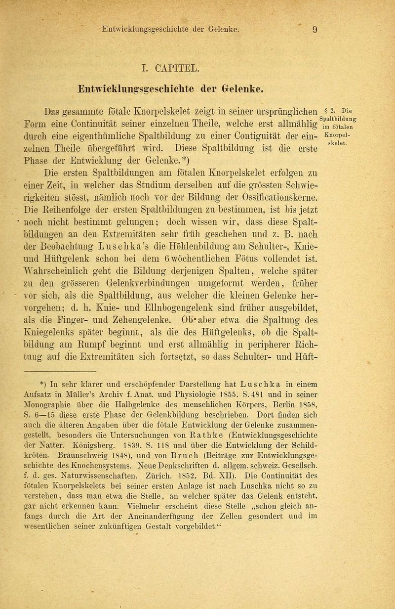 I. CAPITEL. Eiitwicklungsgesclilclite der Grelenke. Das gesammte fötale Kuoi'pelskelet zeigt in seiner ursprünglichen ^^ 2. Die Form eine Continnität seiner einzelnen Theile, welche erst allmählig fm fötale^ durch eine eigeuthümliche Spaltbildung zu einer Contiguität der ein- snorpei- zelnen Theile übergeführt wh'd. Diese Spaltbilduug ist die erste Phase der Entwicklung der Gelenke.*) Die ersten Spaltbildungen am fötalen Knorpelskelet erfolgen zu einer Zeit, in welcher das Studium derselben auf die grössten Schwie- rigkeiten stösst, nämlich noch vor der Bildung der Ossificationskerue. Die Eeihenfolge der ersten Spaltbildungen zu bestimmen, ist bis jetzt noch nicht bestimmt gelungen; doch wissen wir, dass diese Spalt- büdungen an den Extremitäten sehr früh geschehen und z. B. nach der Beobachtung Luschka's die Höhlenbildung am Schulter-, Knie- und Hüftgelenk schon bei dem 6 wöchentlichen Fötus vollendet ist. Wahrscheinlich geht die Bildung derjenigen Spalten, welche später zu den grösseren Gelenkverbindungen umgeformt werden, früher vor sich, als die Spaltbildung, aus welcher die kleinen Gelenke her- vorgehen; d. h. Knie- und Ellnbogengelenk sind früher ausgebildet, als die Finger- und Zehengelenke. Ob'aber etwa die Spaltung des Kniegelenks später beginnt, als die des Hüftgelenks, ob die Spalt- bildung am Eumpf beginnt und erst allmählig in peripherer Kich- tung auf die Extremitäten sich fortsetzt, so dass Schulter- und Hüft- *) In sehr klarer und erschöpfender Darstellung hat Luschka in einem Aufsatz in MüUer's Archiv f. Anat. und Physiologie 1855. S. 4SI und in seiner Monographie über die Halbgelenke des menschlichen Körpers, Berlin 1858, S. 6—15 diese erste Phase der Gelenkbildung beschrieben. Dort finden sich auch die älteren Angaben liber die fötale Entwicklung der Gelenke zusammen- gestellt, besonders die Untersuchungen von Kathke (Entwicklungsgeschichte der Natter. Königsberg. IS39. S. 118 und über die Entwicklung der Schild- kröten. Braunschweig 1848), und von Bruch (Beiträge zur Entwicklungsge- schichte des Knochensystems. Neue Denkschriften d. allgem. Schweiz. Gesellsch. f. d. ges. Naturwissenschaften. Zürich. 1852. Bd. XII). Die Continuität des fötalen Knorpelskelets bei seiner ersten Anlage ist nach Luschka nicht so zu verstehen, dass man etwa die Stelle, an welcher später das Gelenk entsteht, gar nicht erkennen kann. Vielmehr erscheint diese Stelle „schon gleich an- fangs durch die Art der Aneinanderfügung der Zellen gesondert und im wesentlichen seiner zukünftigen Gestalt vorgebildet.