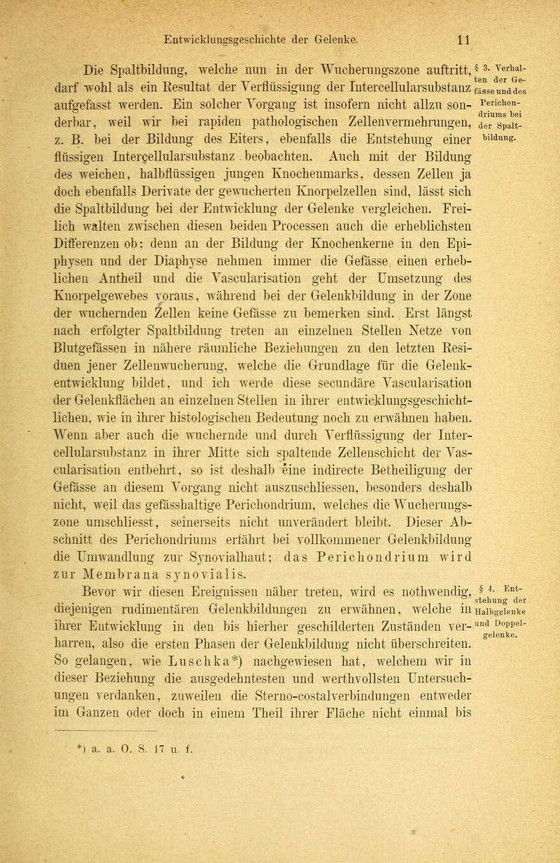 Die Spaltbildimg, welche uiui in der Wucherungszone auftritt, 5 3. verhai- darf wohl als ein Resultat der Verflüssigung der Intercellularsubstanz fasse und des aufgefasst werden. Ein solcher Vorgang ist insofern nicht allzu son- Perichon- derbar, weil wir bei rapiden pathologischen Zellenvermehruiigen, dir spait- z. B. bei der Bildung des Eiters, ebenfalls die Entstehung einer Bildung, flüssigen Intercellularsubstanz beobachten. Auch mit der Bildung des weichen, halbflüssigen jungen Knochenmarks, dessen Zellen ja doch ebenfalls Derivate der ge\\iicherten Ejiorpelzeilen sind, lässt sich die Spaltbildung bei der Entwicklung der Gelenke vergleichen. Frei- lich walten zwischen diesen beiden Processen auch die erheblichsten Difterenzen ob: denn au der Bildung der Knocbenkerne in den Epi- phjsen und der Diaphyse nehmen immer die Gefässe. einen erheb- lichen Antheil und die Vascularisation geht der Umsetzung des Knorpelgewebes voraus, während bei der Geleukbildung iii der Zone der wuchernden teilen keine Gefasse zu bemerken sind. Erst längst nach erfolgter Spaltbildung treten an einzelnen Stellen Netze von Blutgefässen in nähere ]-äuuiliche Beziehungen zu den letzten Resi- duen jener Zellenwucherung, welche die Grundlage für die Gelenk- entwicklung büdet, und ich werde diese secundäre Vascularisation der Gelenkflächen an einzelnen Stellen in ihrer eutwicklmigsgeschicht- lichen, wie in ihi-er histologischen Bedeutung noch zu erwähnen haben. Wenn aber auch die wuchernde und dm-ch Verflüssigung der Inter- cellularsubstanz in ihrer Mitte sich spaltende Zellenschicht der Vas- cularisation entbehi't, so ist deshalb eine indirecte Betheiligung der Gefässe an diesem Vorgang nicht auszuschliessen, besonders deshalb nicht, weil das gefässhaltige Perichonchium, welches die Wucherungs- zone umschliesst, seinerseits nicht unverändert bleibt. Dieser Ab- schnitt des Perichondiiums erfährt bei vollkommener Gelenkbildung die Umwandlung zur Synovialhaut; das Perichondrium wird zur Membrana synovialis. Bevor wir diesen Ereignissen näher treten, wkd es nothwendig, § ^- ^°*' ° ' . stehung der diejenigen rudimentären Gelenkbilduugen zu erwähnen, welche mHaibgeiente ihi*er Entwicklung in den bis hierher geschilderten Zuständen ver-'^^ ooppei- - ^ ° . gelenke. harren, also die ersten Phasen der Gelenkbildung nicht überschreiten. So gelangen, wie Luschka*) nachgewiesen hat, welchem wir in dieser Beziehung die ausgedehntesten und werthvollsten Untersuch- ungen verdanken, zuweilen die Steriio-costalverbindungen entweder im Ganzen oder doch in einem Theil ihrer Fläche nicht einmal bis *) a. a. 0. S. 17 u. f.