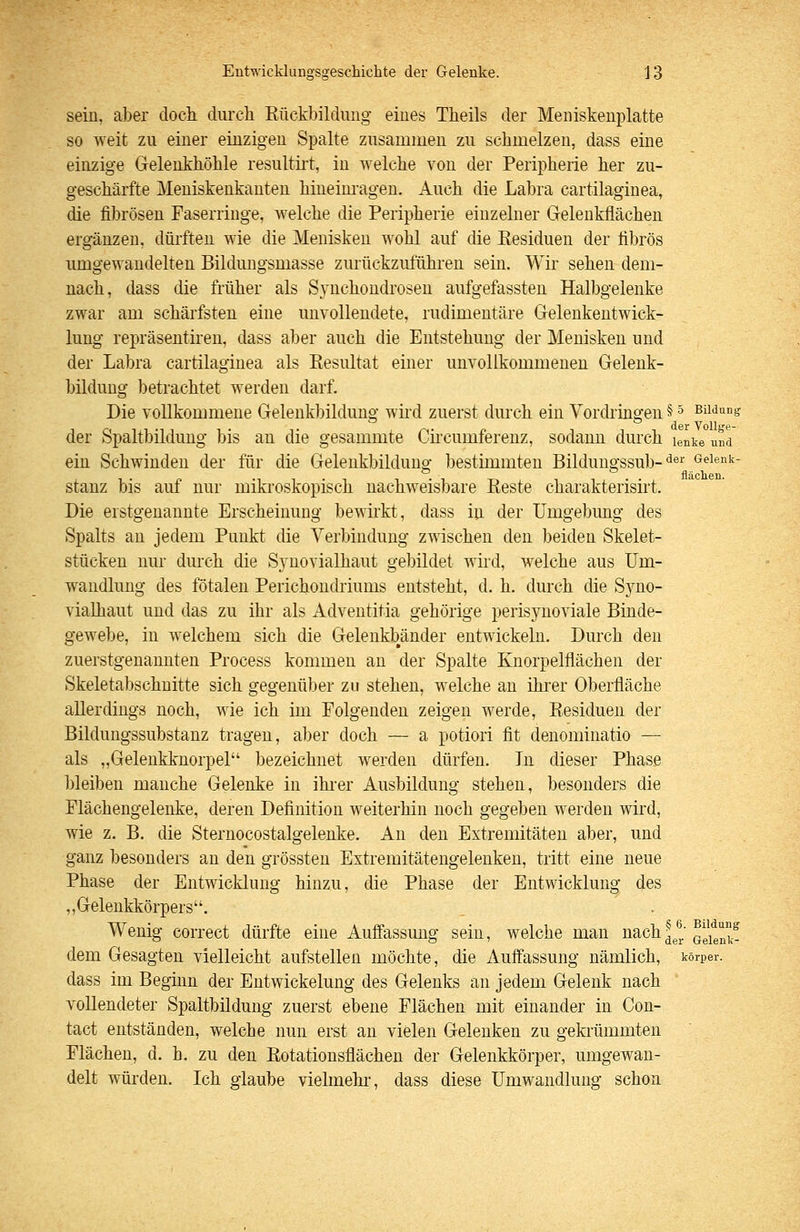 sein, aber docli clurcli Rückbildung eines Theils der Meniskenplatte so weit zu einer einzigen Spalte zusammen zu schmelzen, dass eine einzige Gelenkböhle resultii-t, in welche von der Peripherie her zu- geschärfte Meniskenkanten hineim-agen. Auch die Labra cartilaginea, die fibrösen Faserringe, welche die Peripherie einzelner Geleukflächen ergänzen, dürften wie die Menisken wohl auf die Residuen der fibrös umgewandelten Bildnngsmasse zurückzuführen sein. Wir sehen dem- nach, dass die früher als Synchoudroseu aufgefassten Halbgelenke zwar am schärfsten eine unvollendete, rudimentäre Gelenkentwick- lung repräsentiren, dass aber auch die Entstehung der Menisken und der Labra cartilaginea als Resultat einer unvollkommenen Gelenk- bildung betrachtet werden darf. Die vollkommene Gelenkbildung wird zuerst durch ein Vordringen § ^ Bildung der VoUge- der Spaltbildung bis an die gesammte Cü-cumferenz, sodann durch lenke und ein Schwinden der für die Gelenkbildung bestimmten Bildungssub-'^®^' /^^i^nk- stauz bis auf nur mikroskopisch nachweisbare Reste charakterisirt. Die erstgenannte Erscheinung bewirkt, dass in der Umgebung des Spalts au jedem Punkt die Verbindung zmschen den beiden Skelet- stücken nur durch die Synovialhaut gel)ildet wird, welche aus Um- wandlung des fötalen Perichondriums entsteht, d. h. durch die Syno- vialhaut und das zu ihr als Adventitia gehörige perisynoviale Binde- gewebe, in welchem sich die Gelenkbänder entwickeln. Durch den zuerstgenannten Process kommen an der Spalte Knorpelflächen der Skeletabschnitte sich gegenüber zu stehen, welche an ihi'er Oberfläche allerdings noch, wie ich im Folgenden zeigen werde, Residuen der Bildungssubstanz tragen, aber doch — a potiori fit denominatio — als „Gelenkknorpel bezeichnet werden dürfen. In dieser Phase bleiben manche Gelenke in ihi'er Ausbildung stehen, besonders die Flächengelenke, deren Definition weiterhin noch gegeben werden wird, wie z. B. die Sternocostalgelenke. An den Extremitäten aber, und ganz besonders an den grössten Extremitätengelenken, tritt eine neue Phase der Entwicklung hinzu, die Phase der Entwicklung des „Gelenkkörpers. Wenig correct dürfte eine Auffassung sein, welche man nach^^l; ^gj^^f dem Gesagten vielleicht aufstellen möchte, die Auffassung nämlich, körper. dass im Beginn der Entwickelung des Gelenks an jedem Gelenk nach vollendeter Spaltbildung zuerst ebene Flächen mit einander in Con- tact entständen, welche nun erst an vielen Gelenken zu gekrümmten Flächen, d. h. zu den Rotationsflächen der Gelenkkörper, umgewan- delt würden. Ich glaube vielmehr, dass diese Umwandlung schon