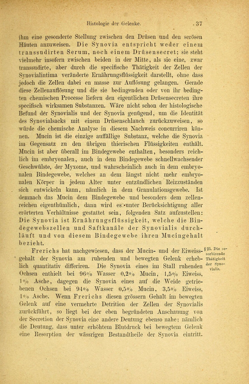 ihm eine gesonderte Stellung zwischen den Drüsen und den serösen Häuten anzuweisen. Die Synovia entspricht weder einem transsudirten Serum, noch einem Drüsensecret; sie steht vielmehr insofern zwischen beiden in der Mitte, als sie eine, zwar transsudirte, aber durch die specifische Thätigkeit der Zellen der Synovialintima veränderte Ernährungsflüssigkeit darstellt, ohne dass jedoch die Zellen dabei en masse zur Auflösung gelangen. Gerade diese Zellenauflösung und die sie bedingenden oder von ihr- beding- ten chemischen Processe liefern den eigentlichen Drüseusecreten ihi-e specifisch wh-ksamen Substanzen. Wäre nicht schon der histologische Befund der Synovialis und der Sj^novia genügend, um die Identität des Synovialsacks mit einem Drüsenschlauch zurückzuweisen, so würde die chemische Analyse in diesem Nachweis concurriren kön- nen. Mucin ist die einzige auffällige Substanz, welche die Synovia im Gegensatz zu den übrigen thierischen Flüssigkeiten enthält. Mucin ist aber überall im Bindegewebe enthalten, besonders reich- lich im embryonalen, auch in dem Bindegewebe schnellwachsender Geschwülste, der Myxome, und wahrscheinlich auch in dem embryo- nalen Bindegewebe, welches an dem längst nicht mehr embryo- nalen Körper in jedem Alter unter entzündlichen Eeizzuständen sich entwickeln kann, nämlich in dem Granulationsgewebe. Ist demnach das Mucin dem Bindegewebe und besonders dem zellen- reichen eigenthümlich, dann wird es «unter Berücksichtigung aller erörterten Verhältnisse gestattet sein, folgenden Satz aufzustellen: Die Synovia ist Ernährungsflüssigkeit, welche die Bin- degewebszellen und Saftkanäle der Synovialis durch- läuft und von diesem Bindegewebe ihren Mucingehalt bezieht. Ererichs hat nachgewiesen, dass der Mucin- und der Eiweiss-^^^^'®'®' ° ' soroirenae gehalt der Synovia am ruhenden und bewegten Gelenk erheb- Thätigkeit lieh quantitativ differiren. Die Synovia eiaes im Stall ruhenden ''®^;J^''°' Ochsen enthielt bei 96o/o Wasser 0,2o'o Mucin, 1,5o/o Eiweiss, 1 o/o Asche, dagegen die Synovia eines auf die Weide getrie- benen Ochsen bei 94o'o Wasser 0,5o/o Mucin, 3,5o/o Eiweiss, 10 0 Asche. Wemi Ererichs diesen grössern Gehalt im bewegten Gelenk auf eine vermehrte Detrition der Zellen der Synovialis zurückführt, so liegt bei der eben begründeten Anschauung von der Secretion der Synovia eine andere Deutung ebenso nahe; nämlich die Deutung, dass unter erhöhtem Blutdruck bei bewegtem Gelenk eine Resorption der wässrigen Bestandtheile der Synovia eintritt.