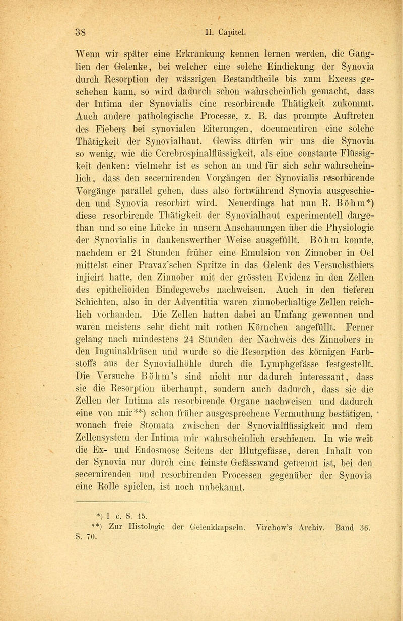 Wenn wir später eine Erfcrankuug kennen lernen werden, die Gang- lien der Gelenke, bei welcher eine solche Eindickung der Synovia durch Resorption der wässrigen Bestandtheile bis zum Excess ge- schehen kann, so wird dadurch schon wahrscheinlich gemacht, dass der Intima der Synovialis eine resorhii'ende Thätigkeit zukommt. Auch andere pathologische Processe, z. B. das prompte Auftreten des Fiebers bei synovialen Eiterungen, documenthen eine solche Thätigkeit der Synovialhaut. Gewiss dürfen wii uns die Synovia so wenig, wie die Cerebrospinalflüssigkeit, als eine constante Flüssig- keit denken: vielmelu- ist es schon au und für sich sehr wahi'scheiii- lich, dass den secernirenden Vorgängen der Synovialis resorbkende Vorgänge parallel gehen, dass also fortwährend Synovia ausgeschie- den und Synovia resorbii't wiid. Neuerdings hat nun E. Böhm*) diese resorbkende Thätigkeit der Synovialhaut experimentell darge- than und so eine Lücke in unsern Anschauungen über die Physiologie der Synovialis in dankenswerther Weise ausgefüllt. Böhm komite, nachdem er 24 Stunden früher eine Emulsion von Zinnober in Oel mittelst einer Pravaz'schen Spritze in das Gelenk des Versuchsthiers injicirt hatte, den Zinnober mit der grössten Evidenz in den Zellen des epithelioiden Biadegewebs nachweisen. Auch in den tieferen Schichten, also in der Adventitia- waren zinnoberhaltige Zellen reich- lich vorhanden. Die Zellen hatten dabei an Umfang gewonnen und waren meistens sehr dicht mit rothen Körnchen angefüllt. Ferner gelang nach mindestens 24 Stunden der Nachweis des Zinnobers in den Inguinaldilisen und wm'de so die Ptesorption des körnigen Farb- stoffs aus der Synovialhöhle dm-ch die Lymphgefässe festgestellt. Die Versuche Böhm's sind nicht nur dadurch interessant, dass sie die Eesorption überhaupt, sondern auch dadm-ch, dass sie die Zellen der Intima als resorbirende Organe nachweisen und dadurch eine von mir**) schon früher ausgesprochene Vermuthung bestätigen, wonach freie Stomata zwischen der Synovialflüssigkeit und dem Zellensystem der Intima mir wahi-scheiulich erschienen. In wie weit die Ex- und Endosmose Seitens der Blutgefässe, deren Inhalt von der Synovia nur durch eine feinste Gefässwand getrennt ist, bei den secernü-enden und resorbireuden Processen gegenüber der Synovia eine Rolle spielen, ist noch unbekannt. *) 1 c. S. 15. =**) Zur Histologie der Gelenkkapseln. Virchow's Archiv. Band 36. S. 70.