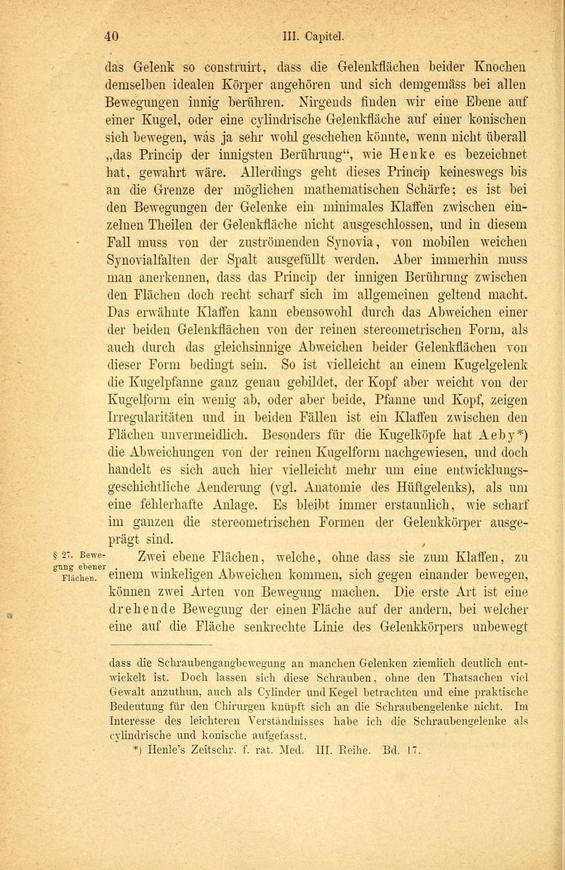 das Gelenk so constraii't, dass die Geleukflächeu beider Knochen demselben idealen Körper angehören und sich demgemäss bei allen Bewegungen innig berühren. Nirgends finden wir eine Ebene auf einer Kugel, oder eine cjdindrische Gelenkfläche auf einer konischen sich bewegen, was ja sehr wohl geschehen könnte, wenn nicht überall „das Princip der innigsten Berühnmg, wie Henke es bezeichnet hat, gewahrt wäre. Allerdings geht dieses Princip keineswegs bis an die Grenze der möglichen mathematischen Schärfe; es ist bei den Bewegungen der Gelenke ein minimales Klaffen zwischen ein- zelnen Theilen der Geleukfläche nicht ausgeschlossen, und in diesem Fall muss von der zuströmenden Synovia, von mobilen weichen Synovialfalten der Spalt ausgefüllt werden. Aber immerhin muss man anerkennen, dass das Princip der innigen Berührung zwischen den Flächen doch recht scharf sich im allgemeinen geltend macht. Das erwähnte Klaffen kann ebensowohl durch das Abweichen einer der beiden Gelenkflächen von der reinen stereometrischen Form, als auch durch das gleichsinnige Abweichen beider Gelenkflächen von dieser Form bedingt sein. So ist vielleicht an einem Kugelgelenk die Kugelpfanne ganz genau gebildet, der Kopf aber weicht von der Kugelform ein wenig ab, oder aber beide, Pfanne und Kopf, zeigen Irregularitäten und in beiden Fällen ist ein Klaffen zwischen den Flächen unvermeidlich. Besonders für die Kugelköpfe hat Aeby*) die Abweichungen von der reinen Kugelform nachgewiesen, und doch handelt es sich auch hier vielleicht mehr um eine entwicklungs- geschichtliche Aenderung (vgl. Anatomie des Hüftgelenks), als um eine fehlerhafte Anlage. Es bleibt immer erstaunlich, wie scharf im ganzen die stereometrischen Formen der Gelenkkörper ausge- prägt sind. § 27. Bewe- 2wei ebcuc Flächen, welche, ohne dass sie zum Klaffen, zu ° Flächen, einem winkeligen Abweichen kommen, sich gegen einander bewegen, können zwei Arten von Bewegung machen. Die erste Ai't ist eine drehende Bewegung der einen Fläche auf der andern, bei welcher eine auf die Fläche senkrechte Linie des Gelenkkörpers unbewegt dass die Schraubengangbewegung au mancben Gelenken ziemlich deutlich ent- wickelt ist. Doch lassen sich diese Schrauben, ohne den Thatsachen viel Gewalt anzuthun, auch als Cylinder und Kegel betrachten und eine praktische Bedeutung für den Chirurgen knüpft sich an die Schraubengelenke nicht. Im Interesse des leichteren Verständnisses habe ich die Schraubengelenke als cyündrische und konische aufgefasst. *) Henle's Zeitschr. f. rat. Med. III. Eeihe. Bd. 17.