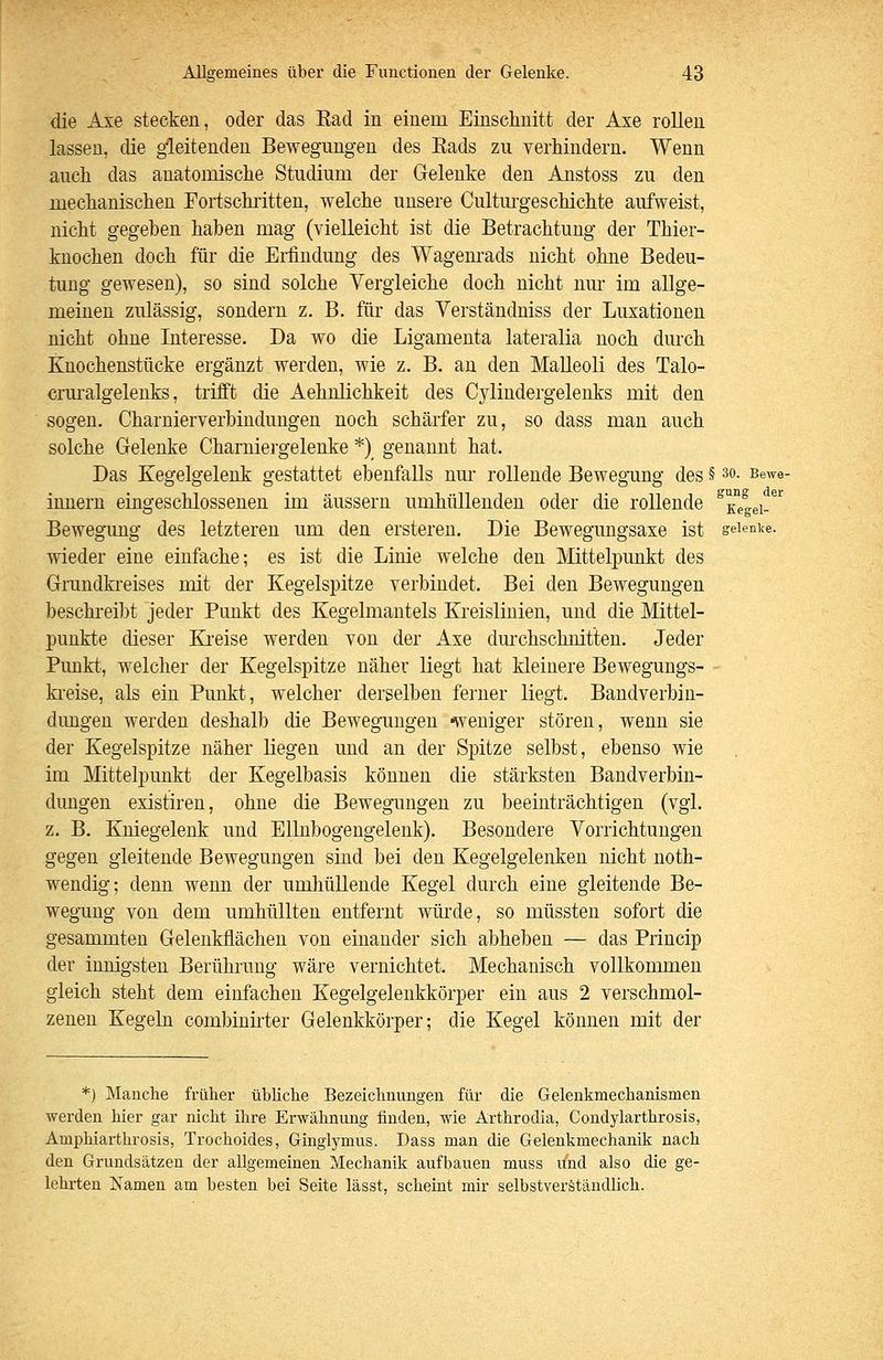 die Axe stecken, oder das Kad in einem Einschnitt der Axe rollen lassen, die gleitenden Bewegungen des Eads zu verhindern. Wenn auch das anatomische Studium der Gelenke den Anstoss zu den mechanischen Fortschiitten, welche unsere Cultm'geschichte aufweist, nicht gegeben haben mag (vielleicht ist die Betrachtung der Thier- knochen doch für die Erfindung des Wagem*ads nicht ohne Bedeu- tung gewesen), so sind solche Vergleiche doch nicht nur im allge- meinen zulässig, sondern z. B. für das Verständniss der Luxationen nicht ohne Interesse. Da wo die Ligamenta lateralia noch durch Knochenstücke ergänzt werden, wie z. B. an den Malleoli des Talo- crm-algelenks, trifft die Aehnlichkeit des Cylindergelenks mit den sogen. Charnierverbindungen noch schärfer zu, so dass man auch solche Gelenke Charniergelenke *) genannt hat. Das Kegelgelenk gestattet ebenfalls nm- rollende Bewegung des § so. Bewe- innern eingeschlossenen im äussern umhüllenden oder die rollende ^x'^egei-^'^ Bewegung des letzteren um den ersteren. Die Bewegungsaxe ist geienice. wieder eine einfache; es ist die Linie welche den Mittelpunkt des Grundkreises mit der Kegelsjjitze verbindet. Bei den Bewegungen beschreibt jeder Punkt des Kegelmantels Ej-eislinien, und die Mittel- punkte dieser Ki-eise werden von der Axe durchschnitten. Jeder Punkt, welcher der Kegelspitze näher liegt hat kleinere Bewegungs- - ki'eise, als ein Punkt, welcher derselben ferner liegt. Bandverbin- dimgen werden deshalb die Bewegungen -weniger stören, wenn sie der Kegelspitze näher liegen und an der Spitze selbst, ebenso wie im Mittelpunkt der Kegelbasis können die stärksten Bandverbin- dungen existiren, ohne die Bewegungen zu beeinträchtigen (vgl. z. B. Kniegelenk und EUnbogengelenk). Besondere Vorrichtungen gegen gleitende Bewegungen sind bei den Kegelgelenken nicht noth- wendig; denn wenn der umhüllende Kegel durch eine gleitende Be- wegung von dem umhüllten entfernt würde, so müssten sofort die gesammten Gelenkflächen von einander sich abheben — das Princip der innigsten Berühiamg wäre vernichtet. Mechanisch vollkommen gleich steht dem einfachen Kegelgelenkkörper ein aus 2 verschmol- zenen Kegeln combinirter Gelenkkörper; die Kegel können mit der *) Manche früher übliche Bezeichnungen für die Gelenkmechanismen werden hier gar nicht ihre Erwähnung finden, wie Arthrodia, Gondylarthrosis, Amphiarthrosis, Trochoides, Ginglymus. Dass man die Gelenkmechanik nach den Grundsätzen der allgemeinen Mechanik aufbauen muss und also die ge- lehrten Namen am besten bei Seite lässt, scheint mir selbstverständlich.