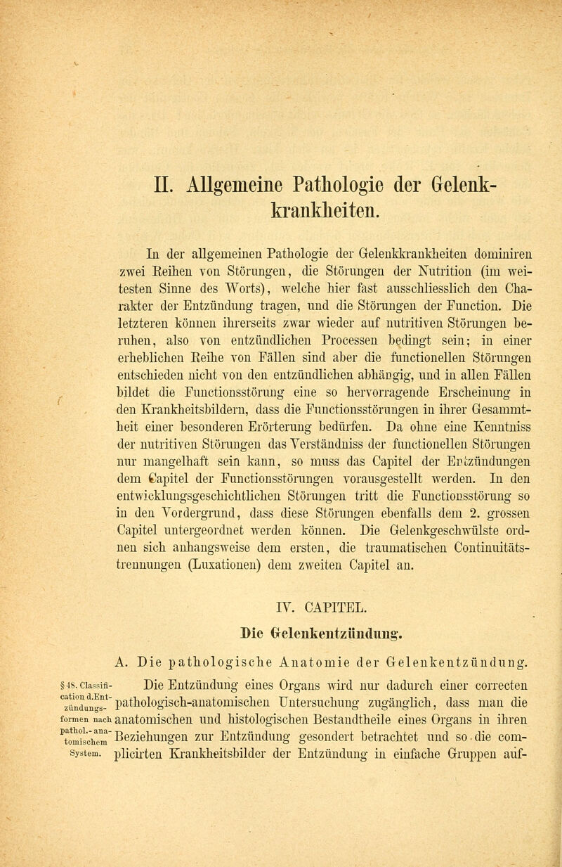 kranklieiten. In der allgemeinen Pathologie der Gelenkkrankheiteu dominiren zwei Eeihen von Störungen, die Störungen der Nutrition (im wei- testen Sinne des Worts), welche hier fast ausschliesslich den Cha- rakter der Entzündung tragen, und die Störungen der Function. Die letzteren können ihrerseits zwar wieder auf nutritiven Störungen be- ruhen, also von entzündlichen Processen bedingt sein; in einer erheblichen Eeihe von Fällen sind aber die functionellen Störungen entschieden nicht von den entzündlichen abhängig, und in allen Fällen bildet die Functionsstörung eine so hervorragende Erscheinung in den Krankheitsbildern, dass die Functionsstörungen in ihrer Gesammt- heit einer besonderen Erörterung bedürfen. Da ohne eine Kenntniss der nutritiven Störungen das Verständniss der functionellen Störungen nm- mangelhaft sein kann, so muss das Capitel der Ertzündungen dem Capitel der Functionsstörungen vorausgestellt werden. In den entwicklungsgeschichtlichen Störungen tritt die Functionsstörung so in den Vordergrund, dass diese Störungen ebenfalls dem 2. grossen Capitel untergeordnet werden können. Die Gelenkgeschwülste ord- nen sich anhangsweise dem ersten, die traumatischen Continuitäts- trennungen (Luxationen) dem zweiten Capitel an. IV. CAPITEL. Die (xelenkentzüiiduiig. A. Die pathologische Anatomie der Gelenkentzündung. §48.ciassifi- Die Entzündung eines Organs wird nur dadurch einer correcten ''^^'^^^^g^,*pathologisch-anatomischen Untersuchung zugänglich, dass man die formen nach auatomischeu und histologischen Bestaudtheile eines Orgaus in ihren ^tomis'chem Beziehungen zur Entzündung gesondert betrachtet und so die com- system. plicii'teu Kraukhtitsbilder der Entzündung in einfache Gruppen auf-