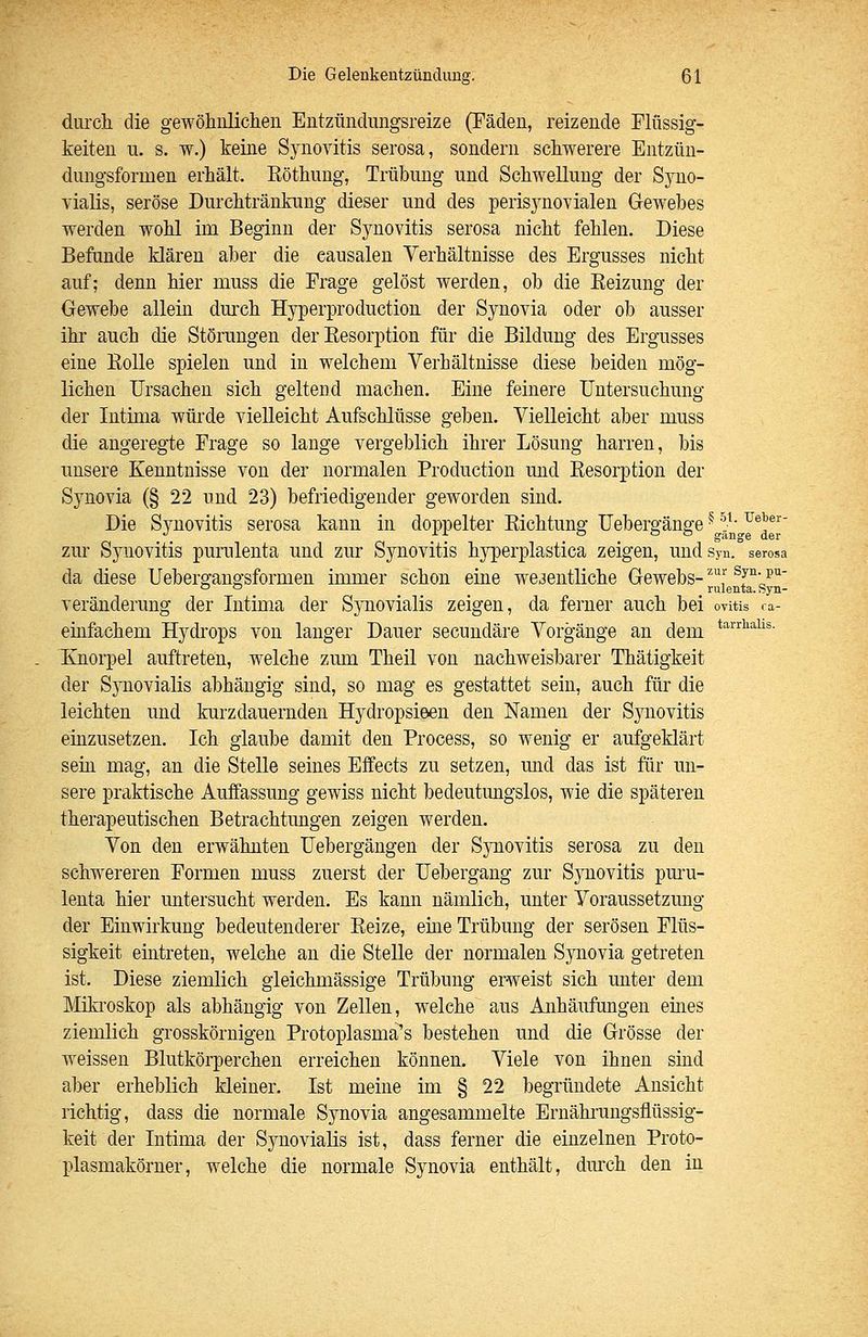 § 51. TJelier- der Die Gelenkentzündung. 61 durch, die gewöhnlichen Entzündungsreize (Fäden, reizende Flüssig- keiten u. s. w.) keine Synovitis serosa, sondern schwerere Entzün- dungsformen erhält. Eöthung, Trübung und Schwellung der Syno- yialis, seröse Durchtränkuug dieser und des perisynoYialen Gewebes werden wohl im Beginn der Synovitis serosa nicht fehlen. Diese Befunde klären aber die eausalen Verhältnisse des Ergusses nicht auf; denn hier muss die Frage gelöst werden, ob die Eeizung der Gewebe allein durch Hyperproduction der Synovia oder ob ausser ihr auch die Störungen der Eesorption für die Bildung des Ergusses eine EoUe spielen und in welchem Verhältnisse diese beiden mög- lichen Ursachen sich geltend machen. Eine feinere Untersuchung der Intima würde vielleicht Aufschlüsse geben. Vielleicht aber muss die angeregte Frage so lange vergeblich ihrer Lösung harren, bis unsere Kenntnisse von der normalen Production und Eesorption der Synovia (§ 22 und 23) befriedigender geworden sind. Die Synovitis serosa kann in doppelter Eichtung Uebergänge zur Synovitis purulenta und zur Synovitis hyperplastica zeigen, und syn. serosa da diese Uebergangsformen immer schon eine wesentliche Gewebs- ^J' ^J'^- p^ ° ° _ rulenta. Syn- veränderung der Intima der Sjoiovialis zeigen, da ferner auch bei ovitis ra- einfachem Hydrops von langer Dauer secundäre Vorgänge an dem ^^^^''^^^^i'^- Knorpel auftreten, welche zum Theil von nachweisbarer Thätigkeit der Sjaiovialis abhängig sind, so mag es gestattet sein, auch für die leichten und kurzdauernden Hydropsieen den Namen der Sjaiovitis einzusetzen. Ich glaube damit den Process, so wenig er aufgeklärt sein mag, an die Stelle seines Effects zu setzen, mid das ist für un- sere praktische Auffassung gewiss nicht bedeutimgslos, wie die späteren therapeutischen Betrachtungen zeigen werden. Von den erwähnten Uebergängen der Synovitis serosa zu den schwereren Formen muss zuerst der Uebergang zur Synovitis puru- lenta hier untersucht werden. Es kami nämlich, unter Voraussetzung der Einwirkung bedeutenderer Eeize, eme Trübung der serösen Flüs- sigkeit eintreten, welche an die Stelle der normalen Synovia getreten ist. Diese ziemlich gleichmässige Trübung erweist sich miter dem Mikroskop als abhängig von Zellen, w^elche aus Anhäufungen eines ziemlich grosskörnigen Protoplasma's bestehen und die Grösse der weissen Blutkörperchen erreichen können. Viele von ihnen sind aber erheblich kleiner. Ist meine im § 22 begründete Ansicht richtig, dass die normale Synovia angesammelte Ernähi*ungsflüssig- keit der Intima der Synovialis ist, dass ferner die einzelnen Proto- plasmakörner, welche die normale Synovia enthält, durch den in