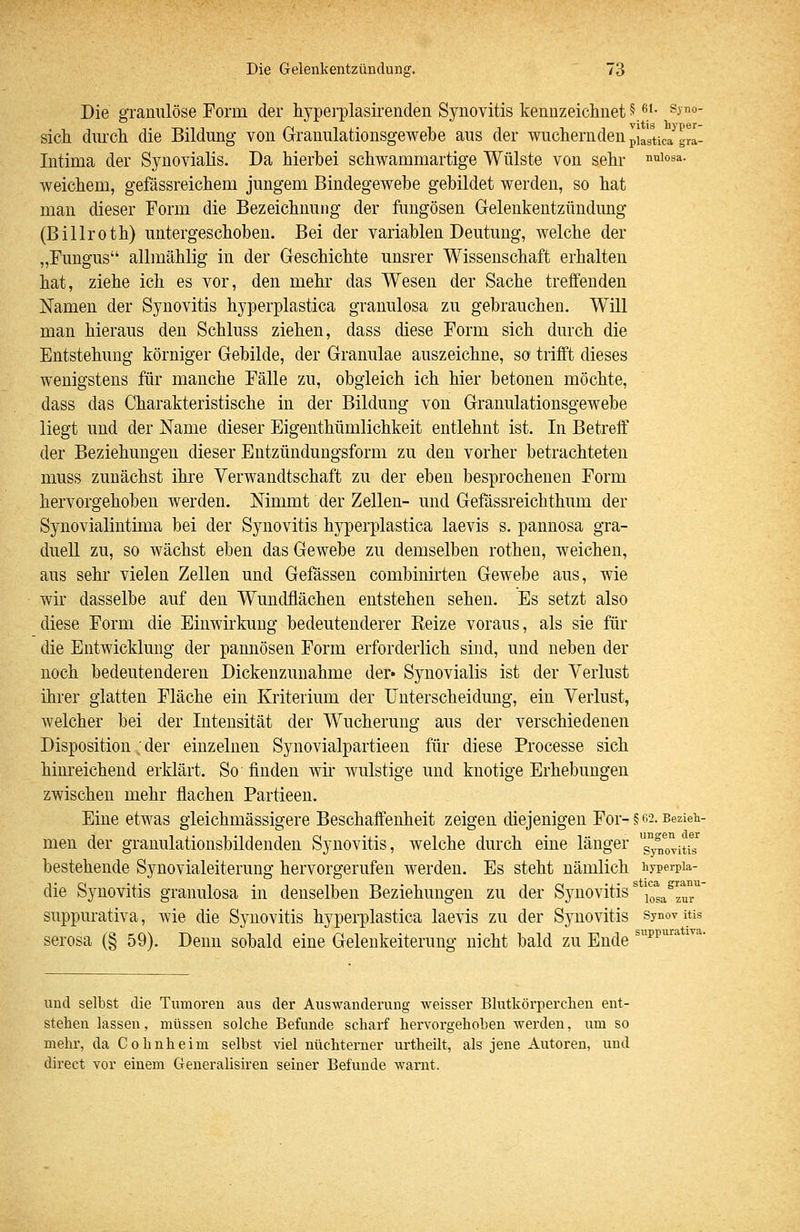 Die granulöse Form der hyperplasirenden Synovitis kennzeiclinet 5^'- ^i'^- sich durch die Bildung von Granulationsgewebe aus der wuchernden piVstica gra- Intima der Synovialis. Da hierbei schwammartige Wülste von sehr '^^^°^^- weichem, gefässreichem jungem Bindegewebe gebildet werden, so hat mau dieser Torrn die Bezeichnung der fungösen Gelenkentzündung (Billroth) untergeschoben. Bei der variablen Deutung, welche der „Fungus allmählig in der Geschichte unsrer Wissenschaft erhalten hat, ziehe ich es vor, den mehr das Wesen der Sache treffenden Namen der Synovitis hyperplastica granulosa zu gebrauchen. Will man hieraus den Schluss ziehen, dass diese Form sich durch die Entstehung körniger Gebilde, der Granulae auszeichne, so trifft dieses wenigstens für manche Fälle zu, obgleich ich hier betonen möchte, dass das Charakteristische in der Bildung von Granulationsgewebe liegt und der Name dieser Eigenthümlichkeit entlehnt ist. In Betreff der Beziehungen dieser Entzündungsform zu den vorher betrachteten muss zunächst ihre Verwandtschaft zu der eben besprochenen Form hervorgehoben werden. Nimmt der Zellen- und Gefässreichthum der Synovialintima bei der Synovitis hyperplastica laevis s, pannosa gra- duell zu, so wächst eben das Gewebe zu demselben rothen, weichen, aus sehr vielen Zellen und Gefässeu combinirten Gewebe aus, wie wir dasselbe auf den Wundflächen entstehen sehen. Es setzt also diese Form die Einwirkung bedeutenderer Keize voraus, als sie für die Entwicklung der pannösen Form erforderlich sind, und neben der noch bedeutenderen Dickenzunahme der« Synovialis ist der Verlust ihrer glatten Fläche ein Kriterium der Unterscheidung, ein Verlust, welcher bei der Intensität der Wucherung aus der verschiedenen Disposition .der einzelnen Synovialpartieen für diese Processe sich hinreichend erklärt. So finden wii* wulstige und knotige Erhebungen zwischen mehr flachen Partieen. Eine etwas gleichmässigere Beschaffenheit zeigen diejenigen For- § 62- Bezieh- men der granulationsbildenden Synovitis, welche durch eine länger g°ynovitiT bestehende Synovialeiteruug hervorgerufen werden. Es steht nämlich hyperpia- die Synovitis granulosa in denselben Beziehungen zu der Synovitis' j^'^gg^^'^^^' suppurativa, wie die Synovitis hypei-plastica laevis zu der Synovitis synovitis serosa (§ 59). Denn sobald eine Gelenkeiterung nicht bald zu Ende ^^'p^'^ ''^^ und selbst die Tumoren aus der Auswanderung weisser Blutkörperchen ent- stehen lassen, müssen solche Befunde scharf hervorgehoben werden, um so mehr, da Cohnheim selbst viel nüchterner urtheilt, als jene Autoren, und direct vor einem Generalisiren seiner Befunde warnt.