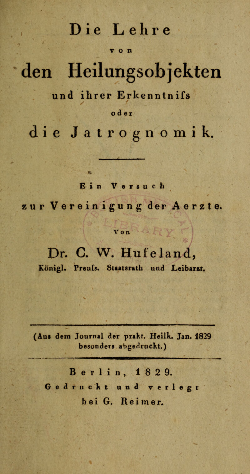 Die Lehre von den Heilungsobjekten und ihrer Erkenntnifs oder die Jatrognomik. Ein Versuch zur Vereinigung der Aerzte. Von Dr. C. W. Hufeland, Königl« Prcnfs. Staatsrath und Leibarzt, (Aul dem Journal der prakt. Heilk. Jan, 1829 besonders abgedruckt.) Berlin, 182 9. Gedruckt und verlegt bei G. Reimer,