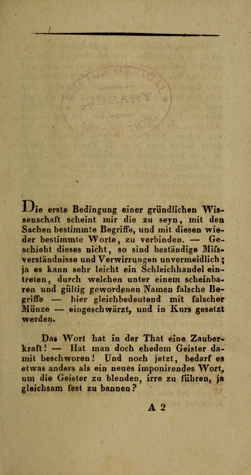 i-Jie erste Bedingung einer gründlichen Wis- senschaft scheint mir die zu seyn, mit den Sachen bestimmte Begriffe, und mit diesen wie- der bestimmte Worte, zu verbinden. — Ge- schieht dieses nicht, so sind beständige Mifs- verstandnisse und Verwirrungen unvermeidlich; ja es kann sehr leicht ein Schleichhandel ein- treten, durch welchen unter einem scheinba- ren und gültig gewordenen Namen falsche Be- griffe — hier gleichbedeutend mit falscher Münze — eingeschwärzt, und in Kurs gesetzt werden* Das Wort hat in der That eine Zauber- kraft ! — Hat man doch ehedem Geister da- mit beschworen! Und noch jetzt, bedarf es etwas anders als ein neues imponirendes Wort, um die Geister zu blenden, irre zu führen, ja gleichsam fest zu bannen? A 2