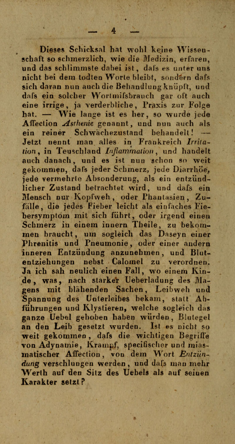 Dieses Schicksal hat wohl keine Wissen- schaft so schmerzlich, wie die Medizin, erfaren, und das schlimmste dabei ist, dafs es unter uns nicht bei dem todten Worte bleibt, sondern dafs sich daran nun auch die Bebaudlung knüpft, und dafs ein solcher Worlmifsbrauch gar oft auch eine irrige, ja verderbliche, Praxis zur Folge hat. — Wie lange ist es her, so wurde jede AfFeclion Asthenie genannt, und nun auch als ein reiner Schwächezustand behandelt! — Jetzt uennt man alles in Frankreich tmta- tiofi, in Teuschland Inflammatioti, und handelt auch danach, und es ist nuu schon so weit gekommen, dafs jeder Schmerz, jede Diarrhöe, jede vermehrte Absonderung, als ein entzünd- licher Zustand betrachtet wird, und dafs ein Mensch nur Kopfweh, oder Phantasien, Zu- fälle, die jedes Fieber leicht als einfaches Fie- bersymptoin mit sich führt, oder irgend einen Schmerz in einem inuern Theile, zu bekom- men braucht, um sogleich das Daseyn einer Phrenitis und Pneumonie, oder einer andern inneren Entzündung anzunehmen, und Blut- entziehungen nebst Calomel zu verordnen. Ja ich sah neulich einen Fall, wo einem Kin- de, was, nach starker Ueberladung des Ma- gens mit blähenden Sachen, Leibweh und Spannung des Uuterleibes bekam, statt Ab- führungen und Klystieren, welche sogleich das ganze Uebel gehoben haben würden, Blutegel an den Leib gesetzt wurden. Ist es nicht so weit gekommen, dafs die wichtigen Begriffe von Adynamie, Krampf, speciöscher und mias- matischer Affection, von dem Wort Entzün- dung verschlungen werden, und dafs mau mehr Werth auf den Sitz des Uebels als auf seinen Karakter setzt P