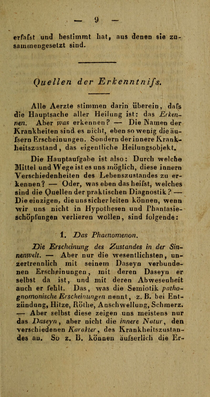 erfafst und bestimmt hat, aus denen sie zu- sammengesetzt sind. Quellen der Erkenntnifs. Alle Aerzte stimmen darin überein, dafs die Hauptsache aller Heilung ist: das Erken- nen. Aber was erkennen? — Die Namen der Krankheiten sind es nicht, ebensowenig dieäu- fsern Erscheinungen. Sondern der innere Krank- heitszustand , das eigentliche Heilungsobjekt. Die Hauptaufgabe ist also: Durch welche Mittel und Wege ist es uns möglich, diese innern Verschiedenheiten des Lebenszustandes zu er- kennen? — Oder, was eben das heifst, welches sind die Quellen der praktischen Diagnostik ? — Die einzigen, die uns sicher leiten können, wenn wir uns nicht in Hypothesen und Fhantasie- schöpfungen verlieren wollen, sind folgende: 1. Das Phaenomenon. Die Erscheinung des Zustandes in der Sin- nenwelt. — Aber nur die wesentlichsten, un- zertrennlich mit seinem Daseyn verbunde- nen Erscheinungen, mit deren Daseyn er selbst da ist, und mit deren Abwesenheit auch er fehlt. Das, was die Semiotik patho- gnomonische Erscheinungen nennt, z.B. bei Ent- zündung, Hitze, Rötlie, Anschwellung, Schmerz. — Aber selbst diese zeigen uns meistens nur das Daseyn, aber nicht die innere Natur, den verschiedenen Karakler, des Krankheitszustan- des au. So z. B. können äufserlich die Er-