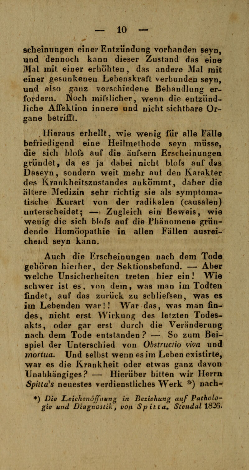scheinungen einer Entzündung vorhanden seyn, und dennoch kann dieser Zustand das eine Mal mit einer erhöhten, das andere Mal mit einer gesunkenen Lebenskraft verbunden seyn, und also ganz verschiedene Behandlung er- fordern. Noch mifslicher, wenn die entzünd- liche Affektion innere und nicht sichtbare Or- gane betrifft. Hieraus erhellt, wie wenig für alle Fälle befriedigend eine Heilmethode seyn müsse, die sich blofs auf die äufsern Erscheinungen gründet, da es ja dabei nicht blofs auf das Daseyn, sondern weit mehr auf den Karakter des Krankheitszustandes ankommt, daher die älftere Medizin sehr richtig sie als symptoma- tische Kurart von der radikalen (causalen) unterscheidet; — Zugleich ein Beweis, wie wenig die sich blofs auf die Phänomene grün- dende Homöopathie in allen Fällen ausrei- chend seyn kann. Auch die Erscheinungen nach dem Tode gehören hierher, der Sektionsbefund. — Aber welche Unsicherheiten treten hier ein! Wie schwer ist es, von dem, was man im Todten findet, auf das zurück zu schliefsen, was es im Lebenden war!! War das, was man fin- des, nicht erst Wirkung des letzten Todes- akts, oder gar erst durch die Veränderung nach dem Tode entstanden ? —-So zum Bei- spiel der Unterschied von Obstructio viva und rnorlua. Und selbst wenn es im Leben existirte, war es die Krankheit oder etwas ganz davon Unabhängiges? — Hierüber bitten wir Herrn Spinats neuestes verdienstliches Werk *) nach- *) Die Leichenöffnung in Beziehung auf Patholo- gie und Diagnostik, von Spibta. Stendal 1826.