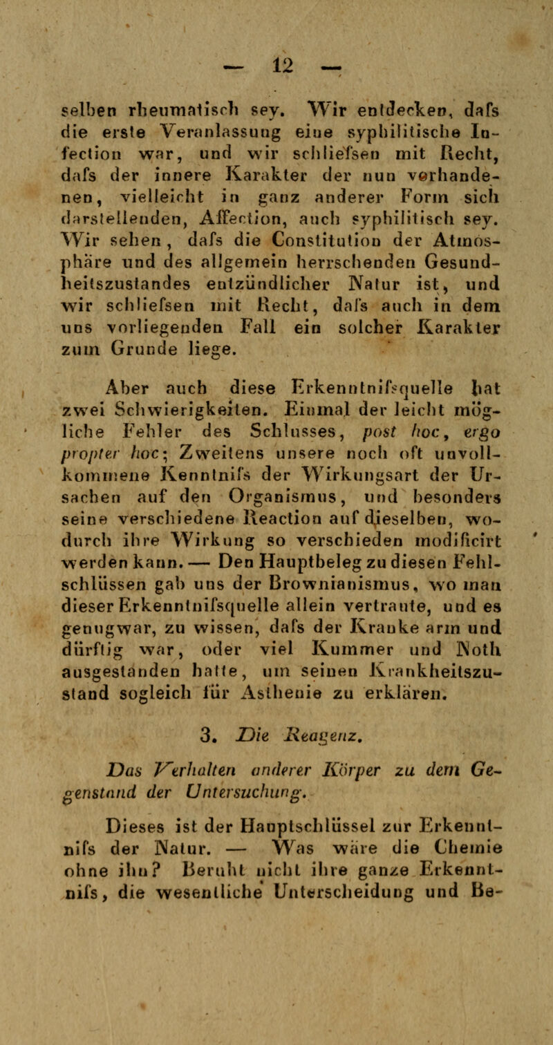 selben rheumatisch sey. Wir entdecken, dafs die erste Veranlassung eiue syphilitische In- fection war, und wir schliefsen mit Recht, dafs der innere Karakter der nun vorhande- nen, vielleicht in ganz anderer Form sich darstellenden, Affection, auch syphilitisch sey. Wir sehen , dafs die Constitution der Atmos- phäre und des allgemein herrschenden Gesund- heitszustandes entzündlicher Nafur ist ^ und wir schliefsen mit Recht, dafs auch in dem uns vorliegenden Fall ein solcher Karakter zum Grunde liege. Aber auch diese Erkenntnifcquelle hat zwei Schwierigkeiten. Einmal der leicht mög- liche Fehler des Schlusses, post hoc, ergo propter fioc; Zweitens unsere noch oft unvoll- kommene Kenntnifs der Wirkungsart der Ur- sachen auf den Organismus, und besonders seine verschiedene Reaction auf dieselben, wo- durch ihre Wirkung so verschieden modificirt werden kann. — Den Hauptbeleg zu diesen Fehl- schlüssen gab uns der Brownianismus, wo man dieser Erkenntnifsquelle allein vertraute, und es genugwar, zu wissen, dafs der Kranke arm und dürftig war, oder viel Kummer und Koth ausgestanden halte, um seinen Krankheitszu- stand sogleich für Asthenie zu erklären. 3. Die Reagenz. Das Verhalten anderer Körper zu dem Ge- genstand der Untersuchung. Dieses ist der Hauplschlüssel zur Erkennt- nifs der Natur. — Was wäre die Chemie ohne ihn? Beruht nicht ihre ganze Erkennt- nifs, die wesentliche Unterscheidung und Ba-