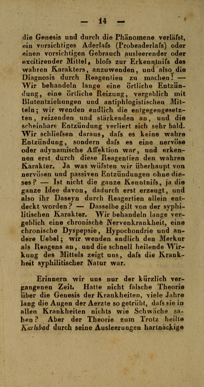 die Genesis und durch die Phänomene verlafst, ein vorsichtiges Aderlafs (Probeaderlafs) oder einen vorsichtigen Gebrauch ausleerender oder excitirender Mittel, blofs zur ErkennJLuifs des wahren Karakters, anzuwenden, und also die Diagnosis durch Reagentien zu machen! — Wir behandeln lange eine örtliche Entzün- dung, eine örtliche Reizung, vergeblich mit Blutentziehungen und antiphlogistischen Mit- teln; wir wenden endlich die entgegengesetz- ten, reizenden und stärkenden an, und die scheinbare Entzündung verliert sich sehr bald. Wir schliefsen daraus, dafs es keine wahre Entzündung, sondern dafs es eine nervöse oder adynaraische Affektion war, und erken- nen erst durch diese Reagentien den wahren Karakter. Ja was wüfsten wir überhaupt von nervösen und passiven Entzündungen ohne die- ses ? — Ist nicht die ganze Kenntnifs, ja die ganze Idee davon, dadurch erst erzeugt, und also ihr Daseyn durch Reagertien allein ent- deckt worden ? — Dasselbe gilt von der syphi- litischen Karakter. Wir behandeln lange ver- geblich eine chronische Nervenkrankheit, eine chronische Dyspepsie, Hypochondrie und an- dere Uebel; wir wenden endlich den Merkur als Reagens an, und die schnell heilende Wir- kung des Mittels zeigt uns, dafs die Krank- heit syphilitischer Natur war. Erinnern wir uns nur der kürzlich ver- gangenen Zeit« Hatte nicht falsche Theorie über die Genesis der Krankheiten, viele Jahre lang die Augen der Aerzle so getrübt, dafs sie in allen Krankheiten nichts wie Schwache sa- hen ? Aber der Theorie zum Trotz heilte Karlsbad durch seine Ausleerungen hartnäckige