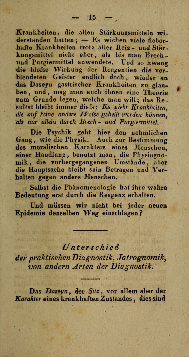 Krankheiten, die allen Stärkungsmitteln wi- derstanden hatten; — Es wichen viele fieber- hafte Krankheiten trotz aller Reiz- und Stär- kungsmittel nicht eher, als bis man Brecht- und Purgiermittel anwendete. Und so rcwang die blofse Wirkung der Reagentien die ver- blendeten Geister endlich doch, wieder an das Daseyn gastrischer Krankheiten zu glau- ben , und, mag man auch ihnen eine Tlheorie zum Grunde legen, welche man will; das Re- sultat bleibt immer diefs: Es giebt Krankheiten, die auf keine andere PPäse geheilt werden können, als nur allein durch Brech - und Purgier mittel. Die Psychik geht hier den nehmlichen Gang, wie die Physik. Auch zur Bestimmung des moralischen Karakters eines Menschen, einer Handlung, benutzt man, die Physiogno- mik, die vorhergegangenen Umstände, aber die Hauptsache bleibt sein Betragen und Ver- halten gegen andere Menschen. Selbst die Phänomenologie hat ihre wahre Bedeutung erst durch die Reagenz erhalten. Und müssen wir nicht bei jeder neuen Epidemie denselben Weg einschlagen? Unterschied der praktischen Diagnostik, Jatrognomik, von andern Arten der Diagnostik. Das Daseyn, der Sitz, vor allem aber der Kar akter eines krankhaften Zustandes, dies sind