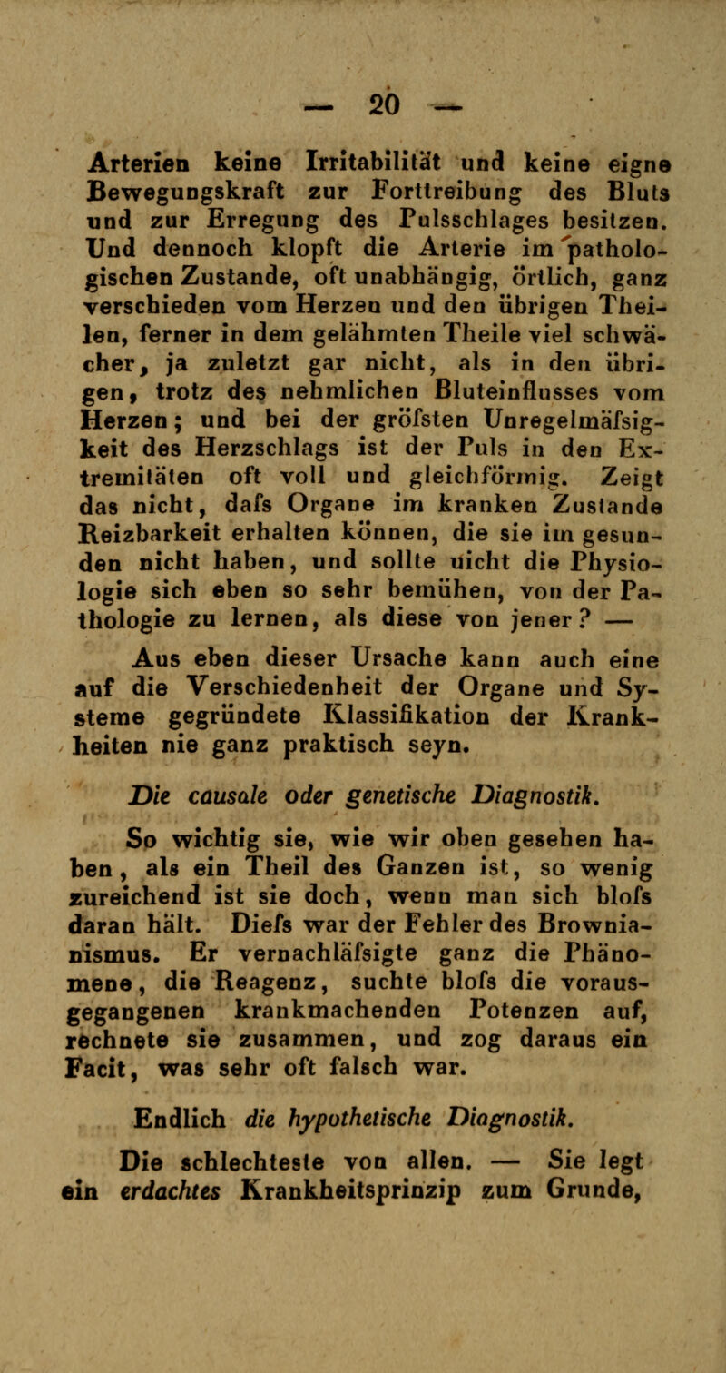 Arterien keine Irritabilität und keine eigne Bewegungskraft zur Fortlreibung des Bluts und zur Erregung des Pulsschlages besitzen. Und dennoch klopft die Arterie im 'patholo- gischen Zustande, oft unabhängig, örtlich, ganz verschieden vom Herzen und den übrigen Thei- len, ferner in dem gelähmten Theile viel schwä- cher, ja zuletzt gar nicht, als in den übri- gen, trotz des nehmlichen Bluteinflusses vom Herzen; und bei der gröfsten Unregelmäfsig- keit des Herzschlags ist der Puls in den Ex- tremitäten oft voll und gleichförmig. Zeigt das nicht, dafs Organe im kranken Zustande Reizbarkeit erhalten können, die sie im gesun- den nicht haben, und sollte uicht die Physio- logie sich eben so sehr bemühen, von der Pa- thologie zu lernen, als diese von jener? — Aus eben dieser Ursache kann auch eine auf die Verschiedenheit der Organe und Sy- steme gegründete Klassifikation der Krank- heiten nie ganz praktisch seyn. Die causak oder genetische Diagnostik. So wichtig sie, wie wir oben gesehen ha- ben , als ein Theil des Ganzen ist, so wenig zureichend ist sie doch, wenn man sich blofs daran hält. Diefs war der Fehler des Brownia- nismus. Er vernachläfsigte ganz die Phäno- mene, die Reagenz, suchte blofs die voraus- gegangenen krankmachenden Potenzen auf, rechnete sie zusammen, und zog daraus ein Fach, was sehr oft falsch war. Endlich die hypothetische Diagnostik. Die schlechteste von allen. — Sie legt ein erdachtes Krankheitsprinzip zum Grunde,
