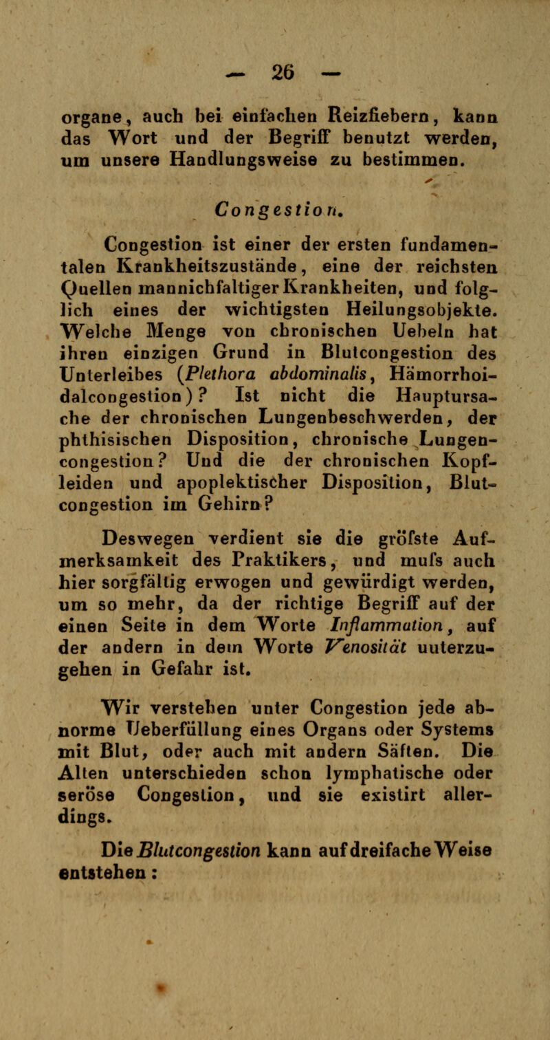 organe, auch bei einfachen Reizfiebern, kann das Wort und der Begriff benutzt werden, um unsere Handlungsweise zu bestimmen. Congestion. Congestion ist einer der ersten fundamen- talen Krankheitszustände, eine der reichsten Quellen mannichfaltiger Krankheiten, und folg- lich eines der wichtigsten Heilungsobjekte. Welche Menge von chronischen Uebeln hat ihren einzigen Grund in Blutcongestion des Unterleibes (Plethora abdominalis, Hämorrhoi- dalcongestion) ? Ist nicht die Hauptursa- che der chronischen Lungenbeschwerden, der phthisischen Disposition, chronische Lungen- congestion? Und die der chronischen Kopf- leiden und apoplektischer Disposition, Blut- congestion im Gehirn? JÖl Deswegen verdient sie die gröfste Auf- merksamkeit des Praktikers, und mufs auch hier sorgfältig erwogen und gewürdigt werden, um so mehr, da der richtige Begriff auf der einen Seite in dem Worte Inflammution, auf der andern in dein Worte Venosität unterzu- gehen in Gefahr ist. Wir verstehen unter Congestion jede ab- norme Ueberfiillung eines Organs oder Systems mit Blut, oder auch mit andern Säften. Die Alten unterschieden schon lymphatische oder seröse Congestion, und sie existirt aller- dings. Die Blutcongestion kann auf dreifache Weise entstehen: