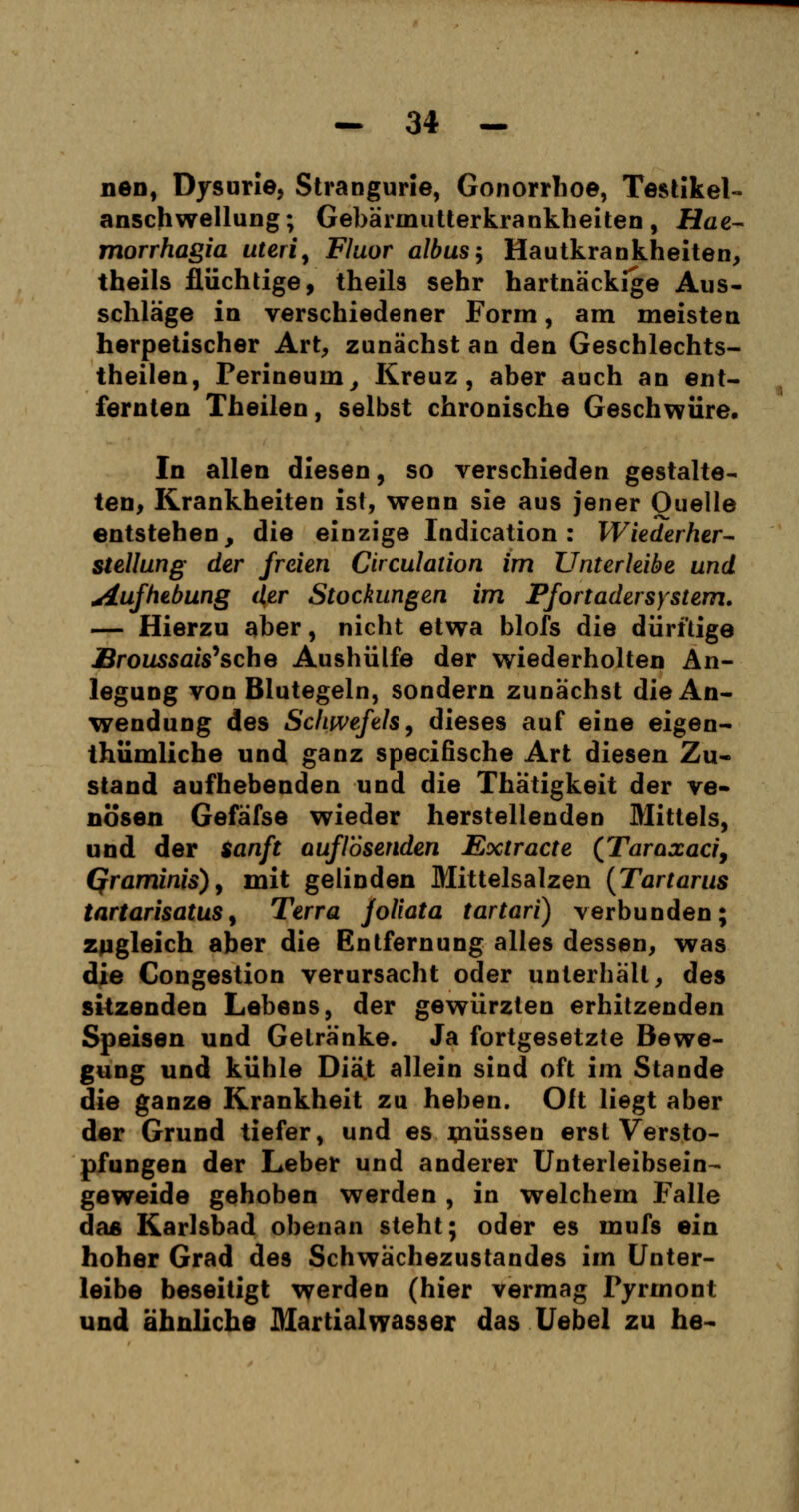nen, Dysurie, Strangurie, Gonorrhoe, Testikel- anschwellung; Gebärmutterkrankheiten, Hae- morrhagia uteri, Fluor albus, Hautkrankheiten, theils flüchtige, theils sehr hartnäckige Aus- schläge in verschiedener Form, am meisten herpetischer Art, zunächst an den Geschlechts- theilen, Perineum, Kreuz, aber auch an ent- fernten Theilen, selbst chronische Geschwüre. In allen diesen, so verschieden gestalte- ten, Krankheiten ist, wenn sie aus jener Quelle entstehen, die einzige Indication: Wiederher- stellung der freien Circulation im Unterleibe und Aufhebung der Stockungen im Pfortadersystem. — Hierzu aber, nicht etwa blofs die dürftige Broussais''sehe Aushülfe der wiederholten An- legung von Blutegeln, sondern zunächst die An- wendung des Schwefels, dieses auf eine eigen- tümliche und ganz speeifische Art diesen Zu- stand aufhebenden und die Thätigkeit der ve- nösen Gefäfse wieder herstellenden Mittels, und der sanft auflösenden Extracte (Taraxacij Qraminis), mit gelinden Mittelsalzen (Tartarus tartarisatus, Terra joliata tartari) verbunden; zugleich aber die Entfernung alles dessen, was die Congestion verursacht oder unterhält, des sitzenden Lebens, der gewürzten erhitzenden Speisen und Getränke. Ja fortgesetzte Bewe- gung und kühle Diät allein sind oft im Stande die ganze Krankheit zu heben. Oft liegt aber der Grund tiefer, und es müssen erst Versto- pfungen der Leber und anderer Unterleibsein- geweide gehoben werden , in welchem Falle das Karlsbad obenan steht; oder es mufs ein hoher Grad des Schwächezustandes im Unter- leibe beseitigt werden (hier vermag Tyrrnont und ahnliche Martialwasser das Uebel zu he-