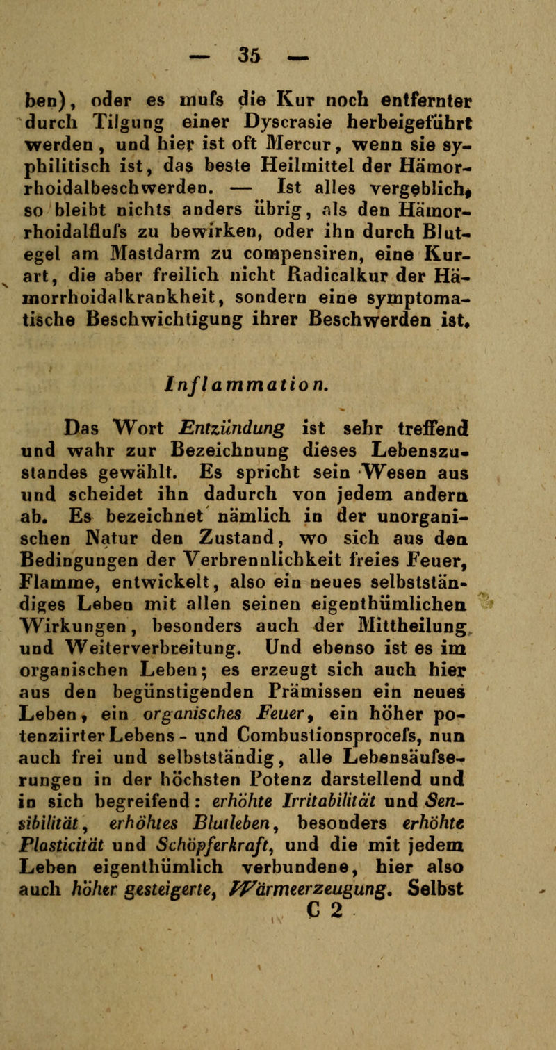 ben), oder es mufs die Kur noch entfernter durch Tilgung einer Dyscrasie herbeigeführt werden , und hier ist oft Mercur, wenn sie sy- philitisch ist, das beste Heilmittel der Hämor- rhoidalbeschwerden. — Ist alles vergeblich* so bleibt nichts anders übrig, als den Häinor- rhoidalflufs zu bewirken, oder ihn durch Blut- egel am Mastdarm zu corapensiren, eine Kur- art, die aber freilich nicht Radicalkur der Hä- morrhoidalkrankheit, sondern eine symptoma- tische Beschwichtigung ihrer Beschwerden ist. Inflammation. Das Wort Entzündung ist sehr treffend und wahr zur Bezeichnung dieses Lebenszu- standes gewählt. Es spricht sein Wesen aus und scheidet ihn dadurch von jedem andern ab. Es bezeichnet nämlich in der unorgani- schen Natur den Zustand, wo sich aus den Bedingungen der Verbrenulichkeit freies Feuer, Flamme, entwickelt, also ein neues selbstslän- diges Leben mit allen seinen eigentümlichen Wirkungen, besonders auch der Mittheilung und Weiterverbreitung. Und ebenso ist es im organischen Leben; es erzeugt sich auch hier aus den begünstigenden Prämissen ein neues Leben, ein organisches Feuer, ein höher po- tenziirt er Lebens- und Combustionsprocefs, nun auch frei und selbstständig, alle Lebensäufse- rungen in der höchsten Potenz darstellend und in sich begreifend: erhöhte Irritabilität und «Sen- sibilität, erhöhtes Blutleben, besonders erhöhte Plasticität und Schöpferkraft, und die mit jedem Leben eigentümlich verbundene, hier also auch hoher gesteigerte, Wdrmeerzeugung. Selbst C 2