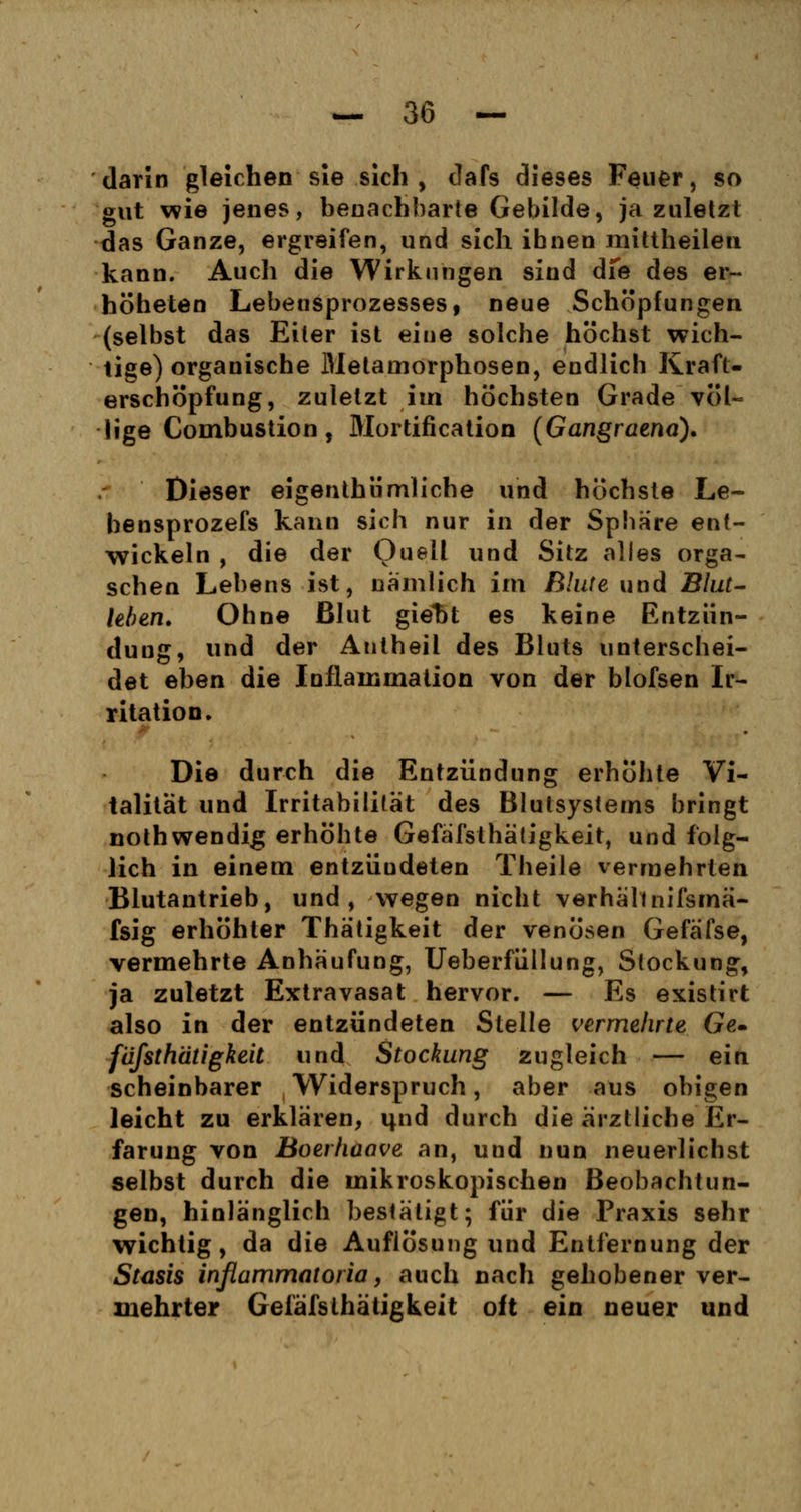 darin gleichen sie sich, dafs dieses Feuer, so gut wie jenes, benachbarte Gebilde, ja zuletzt das Ganze, ergreifen, und sich ihnen mittheilen kann. Auch die Wirkungen sind dfe des er- höheten Lebensprozesses, neue Schöpfungen (selbst das Eiter ist eine solche höchst wich- tige) organische Metamorphosen, endlich Kraft- erschöpfung, zuletzt im höchsten Grade völ- lige Combustion, Mortificatio!! (Gangraena). Dieser eigenthümliche und höchste Le- bensprozefs kann sich nur in der Spbäre ent- wickeln , die der Quell und Sitz alles orga- schen Lebens ist, nämlich im Blute und Blut- leben. Ohne Blut giet)t es keine Entzün- dung, und der Autheil des Bluts unterschei- det eben die Inflainmalion von der blofsen Ir- ritation. Die durch die Entzündung erhöhte Vi- talität und Irritabilität des Blutsystems bringt nothwendig erhöhte Gefäfslhätigkeit, und folg- lich in einem entzüudeten Theile vermehrten Blutantrieb, und, wegen nicht verhallnifsmä- fsig erhöhter Thätigkeit der venösen Gefäfse, vermehrte Anhäufung, Ueberfüllung, Stockung, ja zuletzt Extravasat hervor. — Es existirt also in der entzündeten Stelle vermehrte Ge» füfsthätigkeit und Stockung zugleich — ein scheinbarer Widerspruch, aber aus obigen leicht zu erklären, imd durch die ärztliche Er- farung von Boerhaave an, und nun neuerlichst selbst durch die mikroskopischen Beobachtun- gen, hinlänglich bestätigt; für die Praxis sehr wichtig, da die Auflösung und Entfernung der Stasis infiammatoria, auch nach gehobener ver- mehrter Gefäfslhätigkeit oft ein neuer und