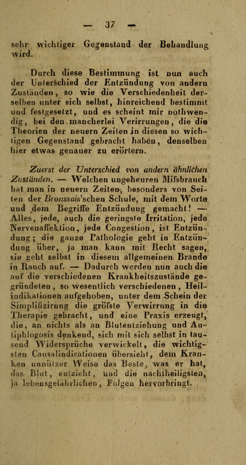 sehr wichtiger Gegenstand der Behandlung wird. Durch diese Bestimmung ist nun auch der Unterschied der Entzündung von andern Zuständen, so wie die Verschiedenheit der- selben unter sich selbst, hinreichend bestimmt und festgesetzt, und es scheint mir nothwen« dig, bei den,mancherlei Verirrungen, die die Theorien der neuern Zeilen in diesen so wich- tigen Gegenstand gebracht haben, denselben hier etwas genauer zu erörtern. Zuerst der Unterschied von andern ähnlichen Zuständen. — Welchen ungeheuren MifsbraucFi hat man in neuern Zeiten«, besonders von Sei- ten der Broussais'sehen Schule, mit dem Worte und jdem Begriffe Entzünduug gemacht! ~ Alles, jede, auch die geringste Irritation, jede Nervenaffektion , jede Congestion, ist Entzün- dung; die ganze Pathologie geht in Entzün- dung über, ja man kann mit Hecht sagen, sie geht selbst in diesem allgemeinen Brande in Rauch auf. — Dadurch werden nun auch die auf die verschiedenen Krankheilszustände ge- gründeten , so wesentlich verschiedenen , Heil- indikationen aufgehoben, unter dem Schein der Simplüizirung die gröfste Verwirrung in die Therapie gebracht, und eine Praxis erzeugt, die, an nichts als an Blutenlziehung und Au- tiphlogosis denkend, sich mit sich selbst in tau- send Widersprüche verwickelt, die wichtig- sten Causalindicationen übersieht, dem Kran- ken unnüizer Weise das Beste,, was er hat, das Blut, entzieht, und die nachtheiligstei), ja lebensgefährlichen, Folgen hervorbringt.