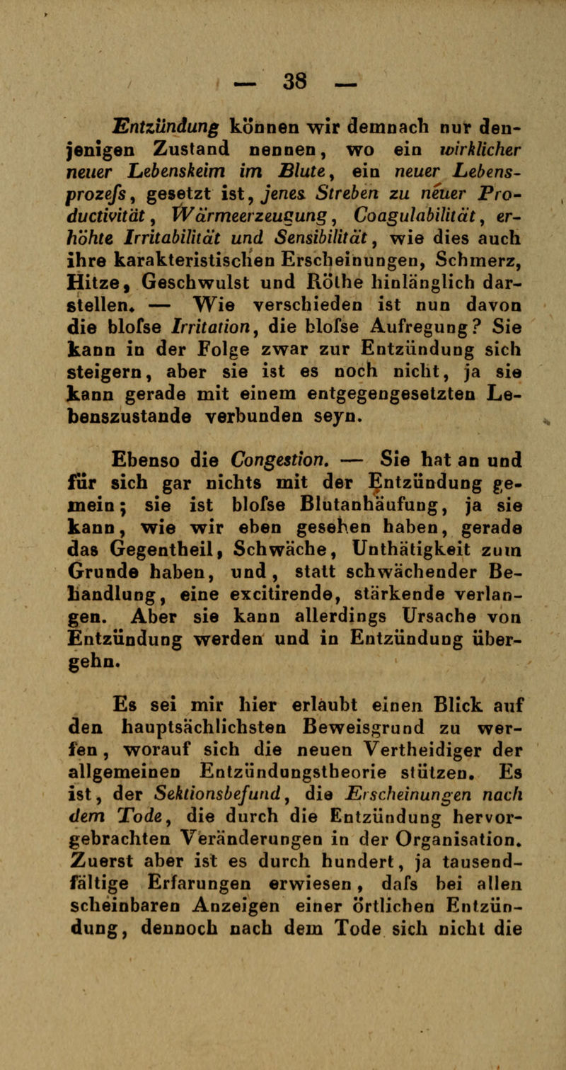 Entzündung können wir demnach nur den- jenigen Zustand nennen, wo ein wirklicher neuer Lebenskeim im Blute, ein neuer Lebens- prozefs , gesetzt ist, jenes Streben zu neuer Pro- ductivität, Wärmeerzeugung, Coagulabilität, er- höhte Irritabilität und Sensibilität, wie dies auch ihre karakteristischen Erscheinungen, Schmerz, Hitze $ Geschwulst und Rölhe hinlänglich dar- stellen« — Wie verschieden ist nun davon die blofse Irritation, die blofse Aufregung? Sie kann in der Folge zwar zur Entzündung sich steigern, aber sie ist es noch nicht, ja sie kann gerade mit einem entgegengesetzten Le- benszustande verbunden seyn. Ebenso die Congestion. — Sie hat an und für sich gar nichts mit der Entzündung ge- mein; sie ist blofse Blutanhäufung, ja sie kann, wie wir eben gesehen haben, gerade das Gegentheil, Schwäche, Unthätigkeit zum Grunde haben, und, statt schwächender Be- handlung, eine excitirende, stärkende verlan- gen. Aber sie kann allerdings Ursache von Entzündung werden und in Entzündung über- gehn. Es sei mir hier erlaubt einen Blick auf den hauptsächlichsten Beweisgrund zu wer- fen , worauf sich die neuen Vertheidiger der allgemeinen Entzündungstheorie stützen. Es ist, der Sektionsbefund, die Erscheinungen nach dem Tode, die durch die Entzündung hervor- gebrachten Veränderungen in der Organisation» Zuerst aber ist es durch hundert, ja tausend- fältige Erfarungen erwiesen, dafs bei allen scheinbaren Anzeigen einer ortlichen Entzün- dung, dennoch nach dem Tode sich nicht die