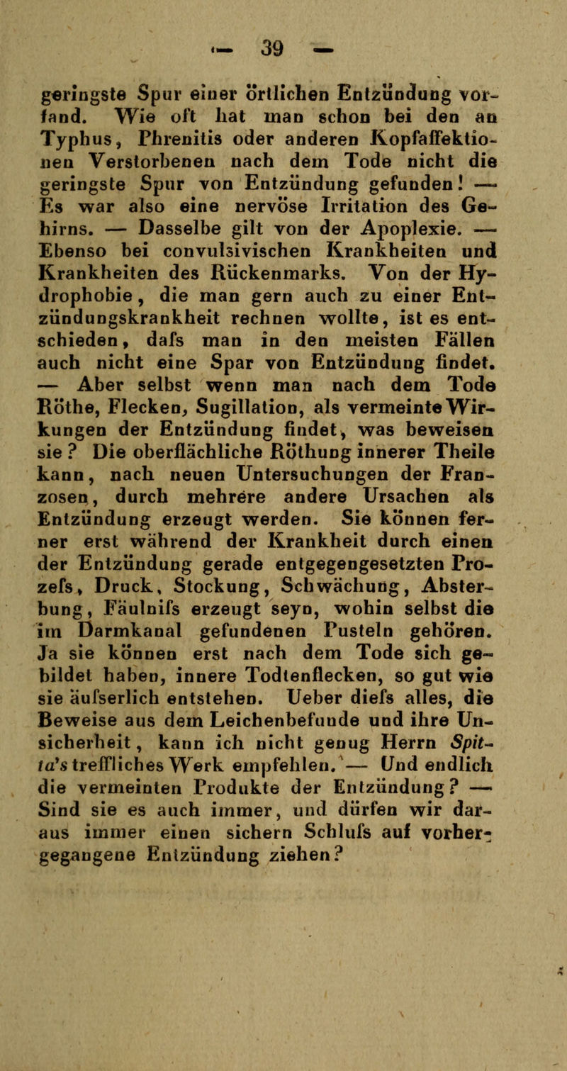 geringste Spur einer örtlichen Entzündung vor- fand. Wie oft hat man schon bei den an Typhus, Phrenitis oder anderen Kopfaffektio- neu Verstorbenen nach dem Tode nicht die geringste Spur von Entzündung gefunden! —- Es war also eine nervöse Irritation des Ge- hirns. — Dasselbe gilt von der Apoplexie. — Ebenso bei convulsivischen Krankheiten und Krankheiten des Rückenmarks. Von der Hy- drophobie , die man gern auch zu einer Ent- zündungskrankheit rechnen wollte, ist es ent- schieden , dafs man in den meisten Fallen auch nicht eine Spar von Entzündung findet. — Aber selbst wenn man nach dem Tode Röthe, Flecken, Sugillation, als vermeinte Wir- kungen der Entzündung findet, was beweisen sie ? Die oberflächliche Röthung innerer Theile kann, nach neuen Untersuchungen der Fran- zosen, durch mehrere andere Ursachen als Entzündung erzeugt werden. Sie können fer- ner erst während der Krankheit durch einen der Entzündung gerade entgegengesetzten Pro- zefs» Druck, Stockung, Schwächung, Abster- bung, Fäulnifs erzeugt seyn, wohin selbst die im Darmkanal gefundenen Pusteln gehören. Ja sie können erst nach dem Tode sich ge- bildet haben, innere Todtenflecken, so gut wie sie äufserlich entstehen. Ueber diefs alles, die Beweise aus dem Leichenbefunde und ihre Un- sicherheit, kann ich nicht genug Herrn Spit- /a's treffliches Werk empfehlen/— Und endlich die vermeinten Produkte der Entzündung? — Sind sie es auch immer, und dürfen wir dar- aus immer einen sichern Schlufs auf vorher- gegangene Entzündung ziehen?