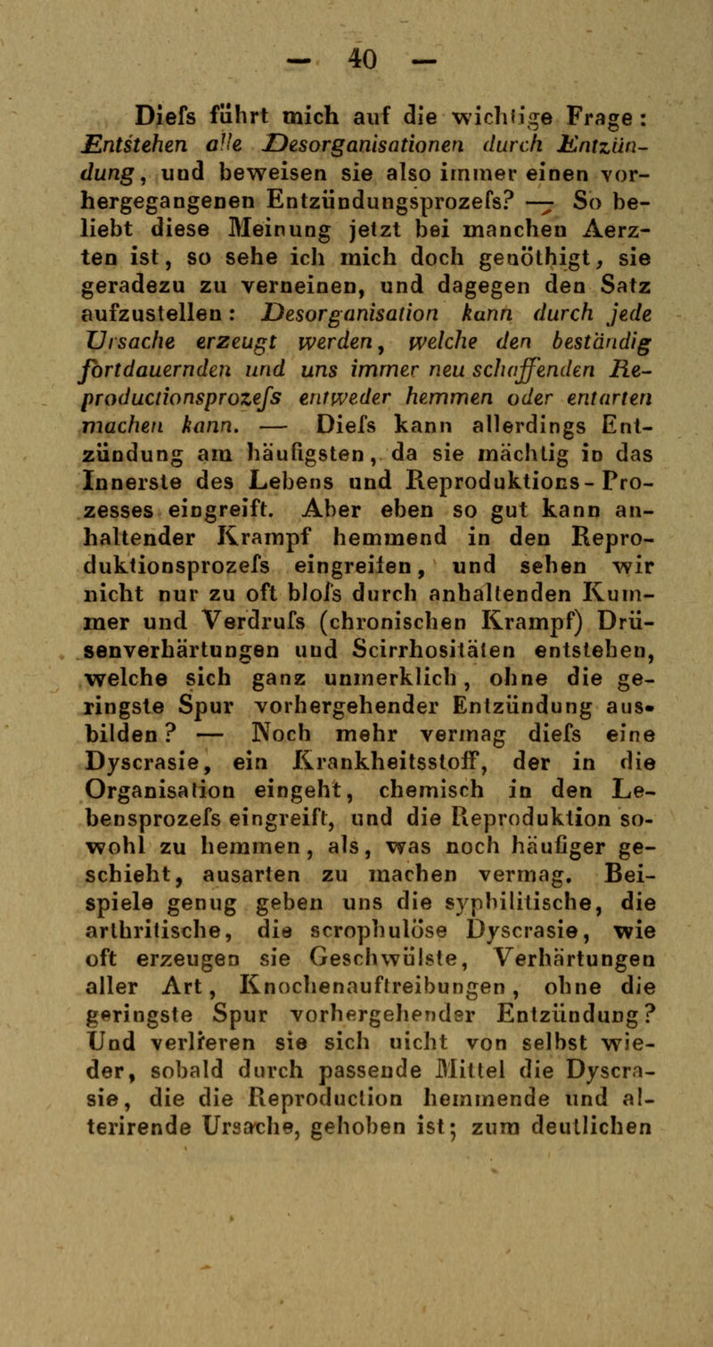 Diefs führt mich auf die wichtige Frage : Entstehen aUe Desorganisationen durch Entzün- dung , uud beweisen sie also immer einen vor- hergegangenen Entzündungsprozefs? — So be- liebt diese Meinung jetzt bei manchen Aerz- ten ist, so sehe ich mich doch geuöthigt, sie geradezu zu verneinen, und dagegen den Satz aufzustellen: Desorganisation kann durch jede Ursache erzeugt werden, welche den beständig fortdauernden und uns immer neu schaffenden FLe- productionsprozefs entweder hemmen oder entarten machen kann. — Diefs kann allerdings Ent- zündung am häufigsten, da sie mächtig in das Innerste des Lebens und Reproduktions-Pro- zesses eingreift. Aber eben so gut kann an- haltender Krampf hemmend in den Repro- duktionsprozefs eingreifen, und sehen wir nicht nur zu oft blofs durch anhaltenden Rum- mer und Verdrufs (chronischen Krampf) Drü- senverhärtungen und Scirrhositäten entstehen, welche sich ganz unmerklich, ohne die ge- ringste Spur vorhergehender Entzündung aus- bilden ? — Noch mehr vermag diefs eine Dyscrasie, ein Krankheitsstoff, der in die Organisation eingeht, chemisch in den Le- bensprozefs eingreift, und die Reproduktion so- wohl zu hemmen, als, was noch häufiger ge- schieht, ausarten zu machen vermag. Bei- spiele genug geben uns die syphilitische, die arthritische, die scrophulöse Dyscrasie, wie oft erzeugen sie Geschwülste, Verhärtungen aller Art, Knochenauftreibungen, ohne die geringste Spur vorhergehender Entzündung? Und verlieren sie sich uicht von selbst wie- der, sobald durch passende Mittel die Dyscra- sie, die die Reproduction hemmende und al- terirende Ursache, gehoben ist; zum deutlichen