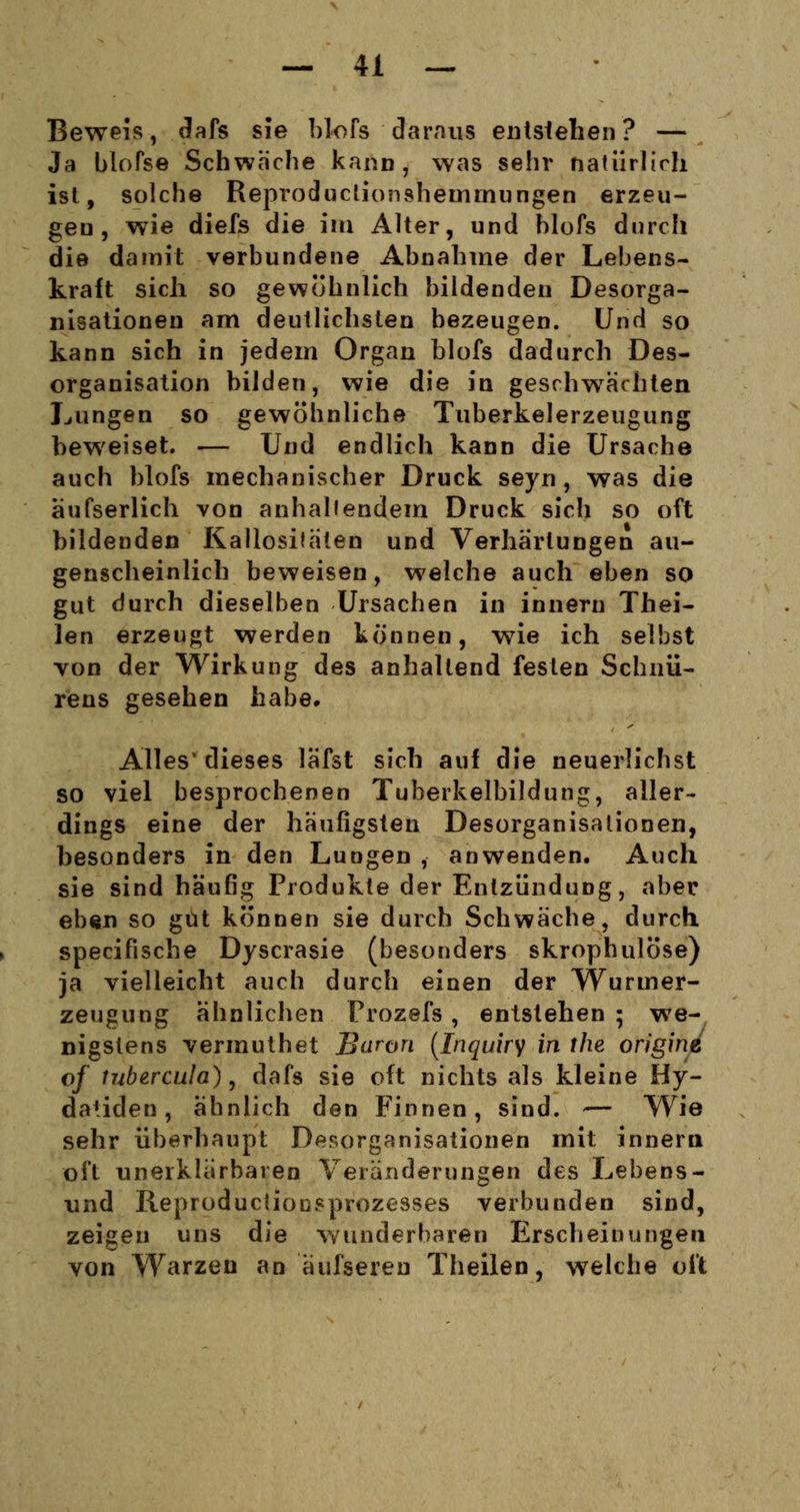 Beweis, dafs sie blofs daraus entstehen? — Ja blofse Schwäche kann, was sehr natürlich ist, solche Reproductionsheuimungen erzeu- gen, wie diefs die im Alter, und blofs durch die damit verbundene Abnahme der Lebens- kraft sich so gewöhnlich bildenden Desorga- nisationen am deutlichsten bezeugen. Und so kann sich in jedem Organ blofs dadurch Des- organisation bilden, wie die in geschwächten Lungen so gewöhnliche Tuberkelerzeugung beweiset. — Und endlich kann die Ursache auch blofs mechanischer Druck seyn , was die äufserlich von anhallendem Druck sich so oft bildenden Kallosifaten und Verhärtungen au- genscheinlich beweisen, welche auch eben so gut durch dieselben Ursachen in innern Thei- len erzeugt werden können, wie ich selbst von der Wirkung des anhaltend festen Schnü- rens gesehen habe. Alles1 dieses läfst sich auf die neuerlichst so viel besprochenen Tuberkelbildung, aller- dings eine der häufigsten Desorganisationen, besonders in den Lungen , anwenden. Auch sie sind häufig Produkte der Entzündung, aber eben so gut können sie durch Schwäche, durch specifische Dyscrasie (besonders skrophulöse) ja vielleicht auch durch einen der Wuruier- zeugung ähnlichen Prozefs, entstehen ; we- nigstens vermuthet Baron (Inquiry in ihe origine of tubercula), dafs sie oft nichts als kleine Hy- datiden, ähnlich den Finnen, sind. — Wie sehr überhaupt Desorganisationen mit innern oft unerklärbaren Veränderungen des Lebens- und Reproduktionsprozesses verbunden sind, zeigen uns die wunderbaren Erscheinungen von Warzen an äufsereu Theilen, welche oft