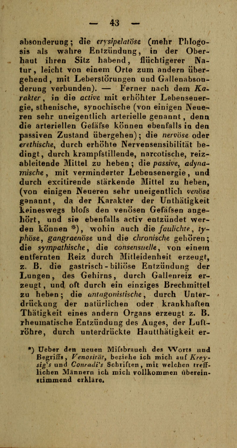 ahsonderung; die erysipelatose (mehr Fhlogo- sis als wahre Entzündung, in der Ober- haut ihren Sitz habend, flüchtigerer Na- tur, leicht von einem Orte zum andern über- gehend, mit Leberstörungen uud Gallenabson- derung verbunden). — Ferner nach dem Ka- rakter, in die active mit erhöhter Lebensener- gie, sthenische, synochische (von einigen Neue-« ren sehr uneigentlich arterielle genannt, denn die arteriellen Gefafse können ebenfalls in den passiven Zustand übergehen); die nervöse oder erethische, durch erhöhte Nervensensibilität be- dingt, durch krampfstillende, narcotische, reiz- ableitende Mittel zu heben ; die passive, adyna- mische , mit verminderter Lebensenergie, und durch excitirende stärkende Mittel zu heben, (von einigen Neueren sehr uneigentlich venöse ganannt, da der Karakter der Unthätigkeit keineswegs blofs den venösen Gefäfsen ange- hört, und sie ebenfalls activ entzündet wer- den können*), wohin auch die faulichte., ty- phöse, gangraenöse und die chronische gehören; die sympathische, die consensuelle, von einem entfernten Reiz durch Mitleidenheit erzeugt, z. B. die gastrisch - biliöse Entzündung der Lungen, des Gehirns, durch Gallenreiz er- zeugt, und oft durch ein einziges Brechmittel zu heben; die antagonistische, durch Unter- drückung der natürlichen oder krankhaften Thätigkeit eines andern Organs erzeugt z. B. rheumatische Entzündung des Auges, der Luft- röhre, durch unterdrückte Hautthätigkeit er- *) Ueber den neuen Mifsbraueh des Worts und Begriffs, Venositäty beziehe ich mich auf Krey~ sig^s und ConradVs Schriften, mit welchen treff- lichen Männern ich mich rollkommen überein- stimmend erkläre.