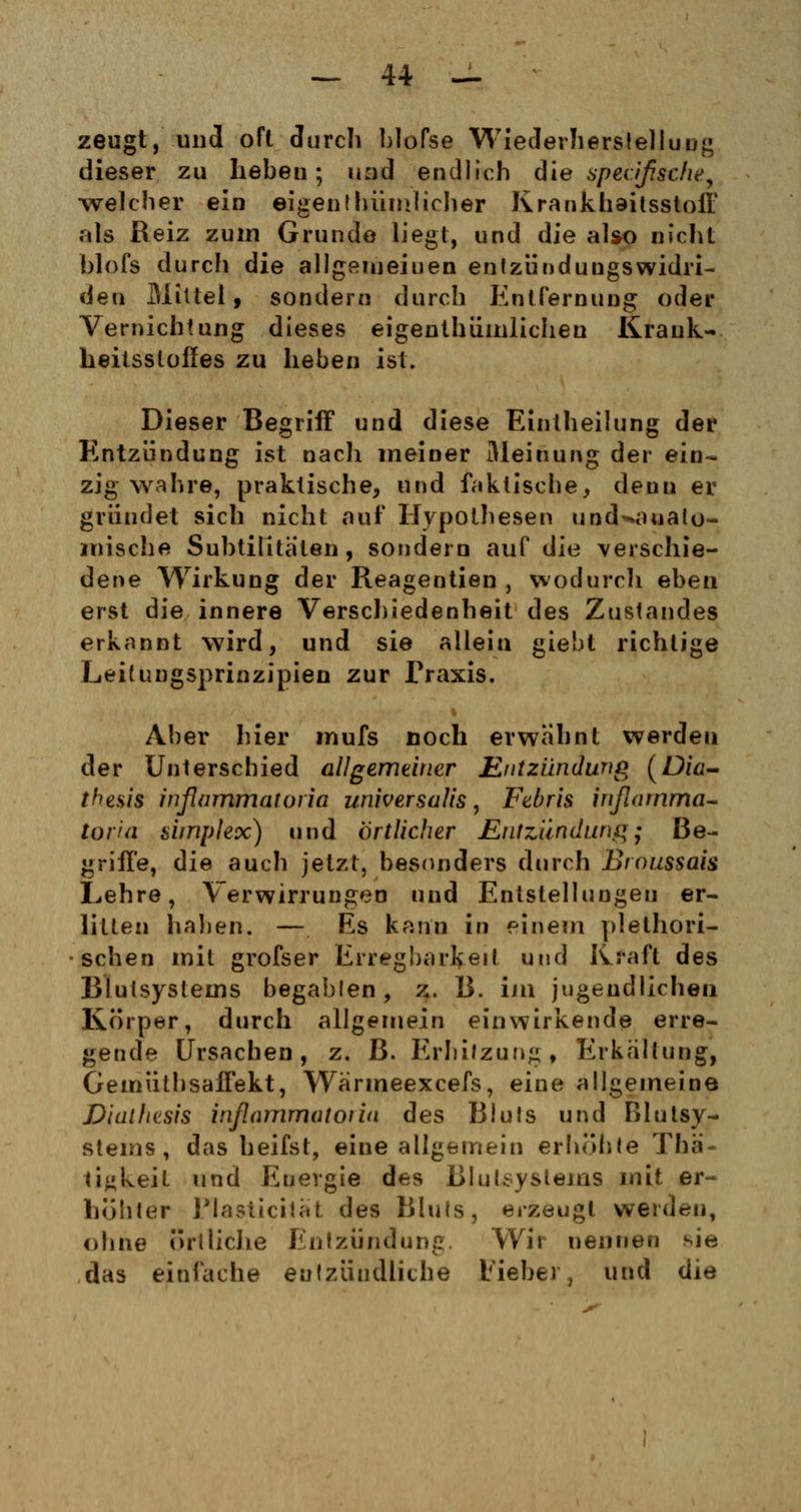 zeugt, und oft durch blofse Wiederherstellung dieser zu hebeu; und endlich die spezifische, welcher ein eigenthümlicher Krankhaitsstoff als Beiz zum Grunde liegt, und die also nicht blofs durcli die allgemeinen entzünduugswidri- den Mittel, sondern durch Entfernung oder Vernichtung dieses eigentümlichen Krank- heitsstoffes zu lieben ist. Dieser Begriff und diese Eintheilung der Entzündung ist nach meiner Meinung der ein- zig wahre, praktische, und faktische, deuu er gründet sich nicht auf Hypothesen und^aualo- roische Subtilitä'ten , sondern auf die verschie- dene Wirkung der Reagentien , wodurch eben erst die innere Verschiedenheit des Zustandes erkannt wird, und sie aliein giebt richtige Leitungsprinzipien zur Praxis. Aber hier mufs noch erwähnt werden der Unterschied allgemeiner Entzündung (Dia- thesis inßummatoria universalis, Febris infiamma- torui simplex) und örtlicher Entzündung; Be- griffe, die auch jetzt, besonders durch Broussais Lehre, Verwirrungen und Entstellungen er- litten halien. — Es kann in einem plethori- schen mit grofser Erregbarkeit und Kraft des Blutsystems begabten, z. B. im jugendlichen Körper, durch allgemein einwirkende erre- gende Ursachen, z. B. Erhitzung, Erkaltung, Gemüthsaffekt, Wärmeexcefs, eine allgemeine Dialhesis inflammatoriu des Bluts und Blutsy- stems, das beifst, eine allgemein erhöhte Thä- ti^keit und Energie des BluLsyslems mit er- höhter Plasticitat des Bluts, erzeugt werden, ohne örtliche Entzündung Wir nennen sie das einlache entzündliche lieber, und die