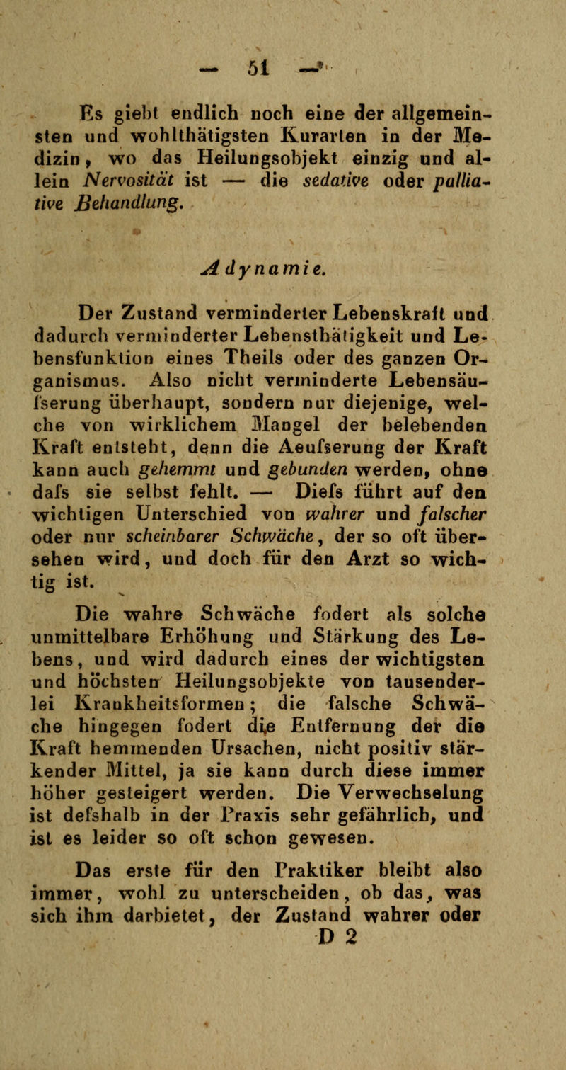 Es giebt endlich noch eine der allgemein- sten und wohlthätigsten Kurarten in der Me- dizin , wo das Heilungsobjekt einzig und al- lein Nervosität ist — die sedative oder pallia- tive Behandlung. Adynamie. Der Zustand verminderter Lebenskralt und dadurch verminderter Lebensthätigkeit und Le- bensfunktion eines Theils oder des ganzen Or- ganismus. Also nicht verminderte Lebensäu- fserung überhaupt, sondern nur diejenige, wel- che von wirklichem Mangel der belebenden Kraft entsteht, denn die Aeufserung der Kraft kann auch gehemmt und gebunden werden, ohne dafs sie selbst fehlt. — Diefs führt auf den wichtigen Unterschied von wahrer und falscher oder nur scheinbarer Schwäche, der so oft über- sehen wird, und doch für den Arzt so wich- tig ist. Die wahre Schwäche fodert als solche unmittelbare Erhöhung und Stärkung des Le- bens, und wird dadurch eines der wichtigsten und höchsten Heilungsobjekte von tausender- lei Krankheitsformen; die falsche Schwä- che hingegen fodert di,e Entfernung der die Kraft hemmenden Ursachen, nicht positiv stär- kender Mittel, ja sie kann durch diese immer höher gesteigert werden. Die Verwechselung ist defshalb in der Praxis sehr gefährlich, und ist es leider so oft schon gewesen. Das erste für den Praktiker bleibt also immer, wohl zu unterscheiden, ob das, was sich ihm darbietet, der Zustand wahrer oder D 2