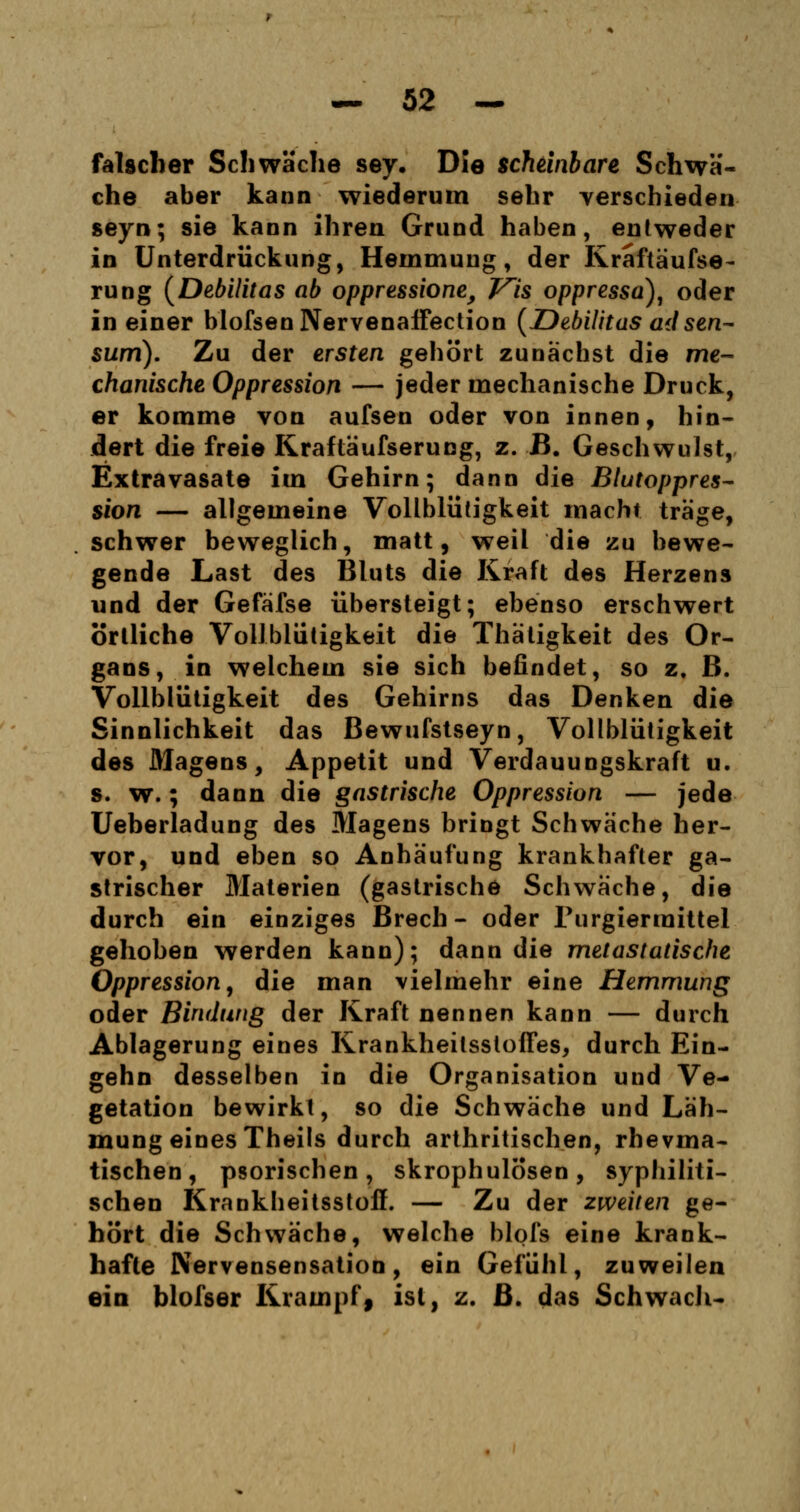 falscher Schwäche sey. Die scheinbare Schwä- che aber kann wiederum sehr verschieden seyn; sie kann ihren Grund haben, entweder in Unterdrückung, Hemmung, der Rraftäufse- rung (DebUitas ab oppressione, Vis oppressa), oder in einer blofsenNervenaffection (Debilitas ad sen~ sum). Zu der ersten gehört zunächst die me- chanische Oppression — jeder mechanische Druck, er komme von aufsen oder von innen, hin- dert die freie Kraftäufserung, z. B. Geschwulst, Extravasate im Gehirn; dann die Blutoppres- sion — allgemeine Vollblütigkeit macht träge, schwer beweglich, matt, weil die zu bewe- gende Last des Bluts die Kraft des Herzens und der Gefäfse übersteigt; ebenso erschwert örtliche Vollblütigkeit die Thätigkeit des Or- gans, in welchem sie sich befindet, so z. B. Vollblütigkeit des Gehirns das Denken die Sinnlichkeit das Bewufstseyn, Vollblütigkeit des Magens, Appetit und Verdauungskraft u. s. w.; dann die gastrische Oppression — jede Ueberladung des Magens bringt Schwäche her- vor, und eben so Anhäufung krankhafter ga- strischer Materien (gastrische Schwäche, die durch ein einziges Brech - oder Purgiermittel gehoben werden kann); dann die metastatische Oppression, die man vielmehr eine Hemmung oder Bindung der Kraft nennen kann — durch Ablagerung eines KrankheilsstofTes, durch Ein- gehn desselben in die Organisation und Ve- getation bewirkt, so die Schwäche und Läh- mung eines Theils durch arthritischen, rhevma- tischen , psorischen , skrophulosen , syphiliti- schen Krankbeitsstoff. — Zu der zweiten ge- hört die Schwäche, welche blofs eine krank- hafte JVervensensation, ein Gefühl, zuweilen ein blofser Krampf, ist, z. B. das Schwach«