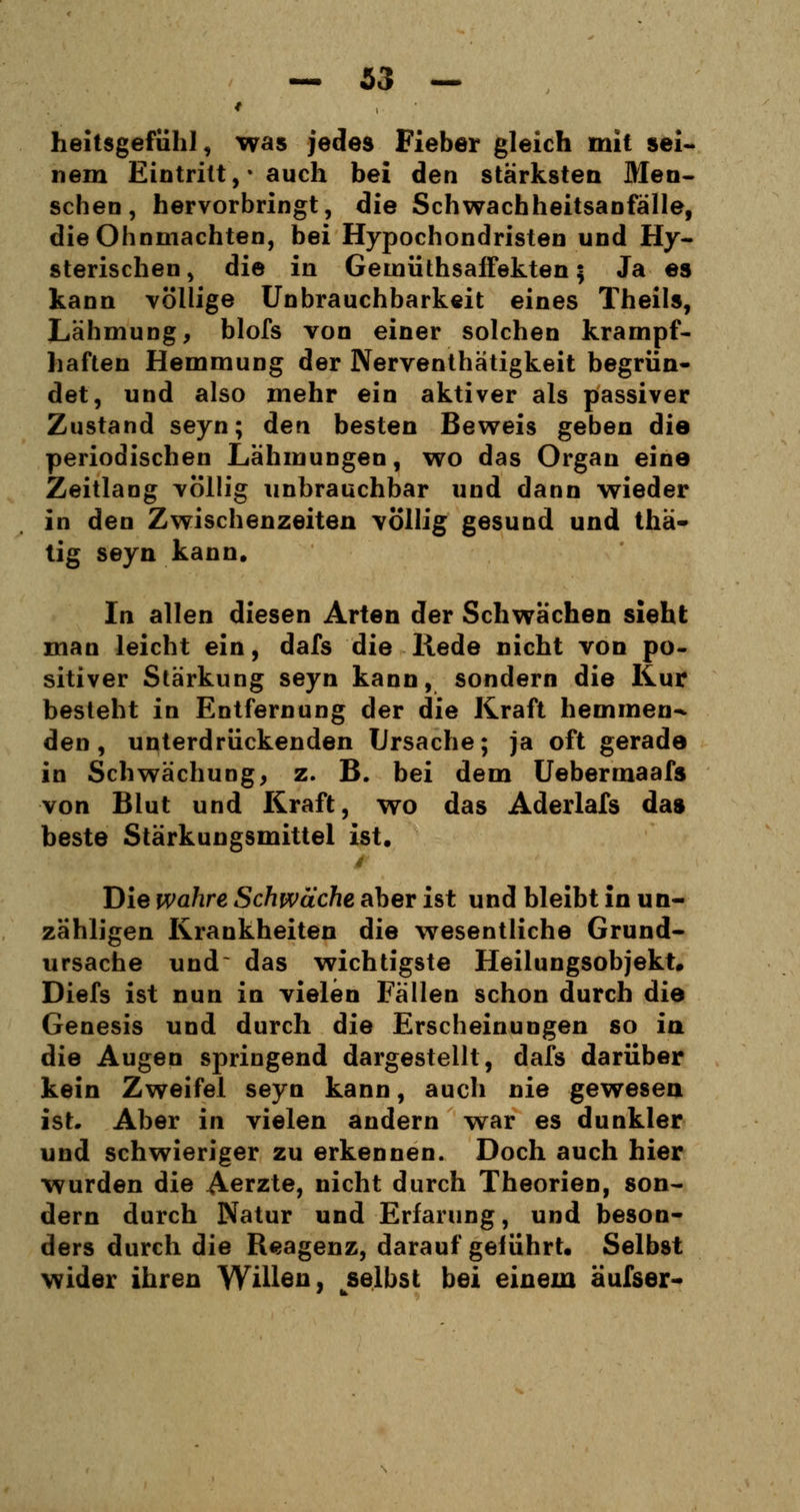 heitsgefiihl, was jedes Fieber gleich mit sei- nem Eintritt, • auch bei den stärksten Men- schen, hervorbringt, die Schwachheitsanfälle, die Ohnmächten, bei Hypochondristen und Hy- sterischen , die in Gemüthsaffekten \ Ja es kann völlige Unbrauchbarkeit eines Theils, Lähmung, blofs von einer solchen krampf- haften Hemmung der Nerventhätigkeit begrün- det, und also mehr ein aktiver als passiver Zustand seyn; den besten Beweis geben die periodischen Lähmungen, wo das Organ eine Zeitlang völlig unbrauchbar und dann wieder in den Zwischenzeiten völlig gesund und thä- tig seyn kann. In allen diesen Arten der Schwächen sieht man leicht ein, dafs die Rede nicht von po- sitiver Stärkung seyn kann, sondern die Kur besteht in Entfernung der die Kraft hemmen^ den, unterdrückenden Ursache; ja oft gerade in Schwächung, z. B. bei dem Uebermaafs von Blut und Kraft, wo das Aderlafs das beste Stärkungsmittel ist. 4 Die wahre Schwäche aber ist und bleibt in un- zähligen Krankheiten die wesentliche Grund- ursache und das wichtigste Heilungsobjekt. Diefs ist nun in vielen Fällen schon durch die Genesis und durch die Erscheinungen so in die Augen springend dargestellt, dafs darüber kein Zweifel seyn kann, auch nie gewesen ist. Aber in vielen andern war es dunkler und schwieriger zu erkennen. Doch auch hier wurden die Aerzte, nicht durch Theorien, son- dern durch Natur und Erfarung, und beson- ders durch die Reagenz, daraufgeführt. Selbst wider ihren Willen, ^selbst bei einem äufser-