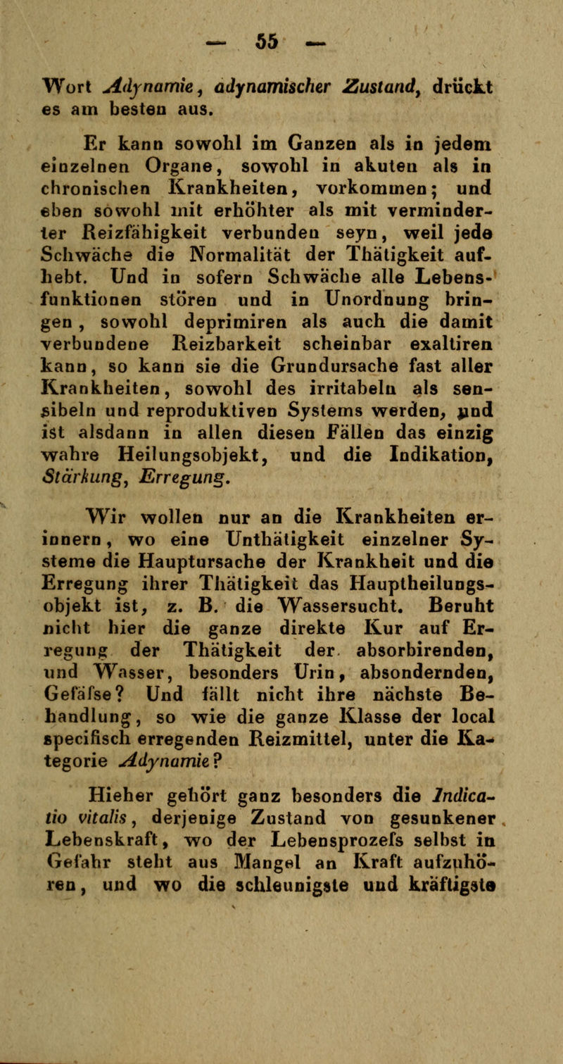 Wort Adynarnk, adynamischer Zustand, drückt es am besten aus. Er kann sowohl im Ganzen als in jedem einzelnen Organe, sowohl in akuten als in chronischen Krankheiten, vorkommen; und eben sowohl mit erhöhter als mit verminder- ter Reizfähigkeit verbunden seyn, weil jede Schwäche die Normalität der Thätigkeit auf- hebt. Und in sofern Schwäche alle Lebens- funktionen stören und in Unordnung brin- gen , sowohl deprimiren als auch die damit verbundene Reizbarkeit scheinbar exaltiren kann, so kann sie die Grundursache fast aller Krankheiten, sowohl des irritabeln als sen- sibeln und reproduktiven Systems werden, jind ist alsdann in allen diesen Fällen das einzig wahre Heilungsobjekt, und die Indikation, Stärkung, Erregung. Wir wollen nur an die Krankheiten er- innern, wo eine Unthätigkeit einzelner Sy- steme die Hauptursache der Krankheit und die Erregung ihrer Thätigkeit das Hauptheilungs- objekt ist, z. B. die Wassersucht. Beruht nicht hier die ganze direkte Kur auf Er- regung der Thätigkeit der absorbirenden, und Wasser, besonders Urin, absondernden, Gefäfse? Und fällt nicht ihre nächste Be- handlung, so wie die ganze Klasse der local specifisch erregenden Reizmittel, unter die Ka- tegorie Adynamie? Hieher gehört ganz besonders die Indica- tio vitalis, derjenige Zustand von gesunkener Lebenskraft, wo der Lebensprozefs selbst in Gefahr steht aus Mangel an Kraft aufzuhö- ren, und wo die schleunigste und kräftigste